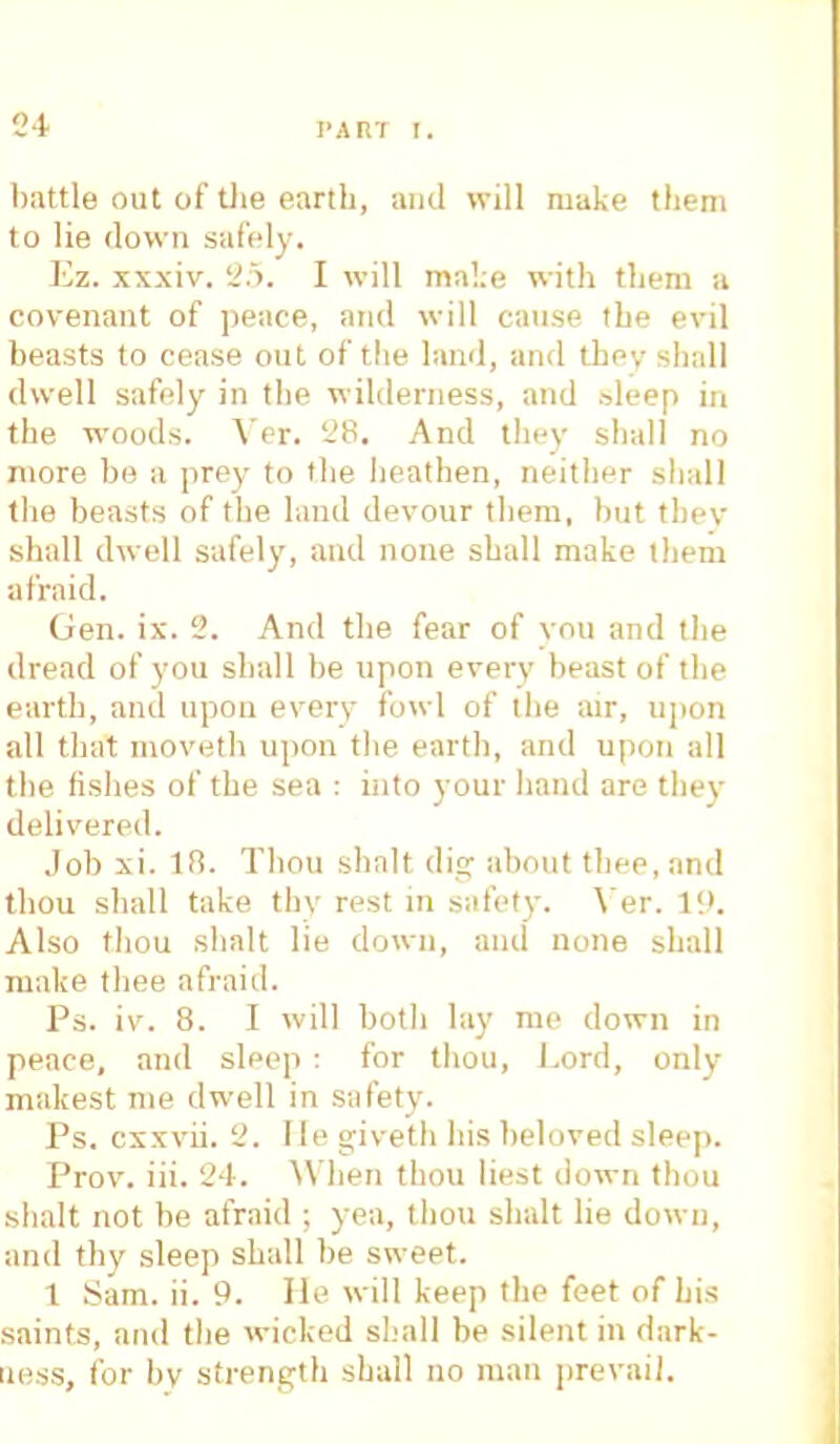 battle out of the earth, and will make them to lie down safely. Ez. xxxiv. 25. I will make with them a covenant of peace, and will cause the evil beasts to cease out of the land, and tbev shall dwell safely in the wilderness, and sleep in the woods. Yer. 28. And they shall no more ho a prey to the heathen, neither shall the beasts of the land devour them, hut tbev shall dwell safely, and none shall make them afraid. Gen. ix. 2. And the fear of you and the dread of you shall be upon every beast of the earth, and upon every fowl of the air, upon all that moveth upon the earth, and upon all the fishes of the sea : into your hand are thev delivered. Job xi. If!. Thou shalt dig about thee, and thou shall take thy rest in safety. Yer. 19. Also thou shalt lie down, and none shall make thee afraid. Ps. iv. 8. I will both lay me down in peace, and sleep : for thou, Lord, only makest nie dwell in safety. Ps. cxxvii. 2. lie giveth his beloved sleep. Prov. iii. 24. When thou lie.st down thou shalt not be afraid ; yea, thou shalt lie down, and thy sleep shall be sweet. 1 Sam. ii. 9. He will keep the feet of his saints, and the wicked shall be silent in dark- ness, for bv strength shall no man prevail.