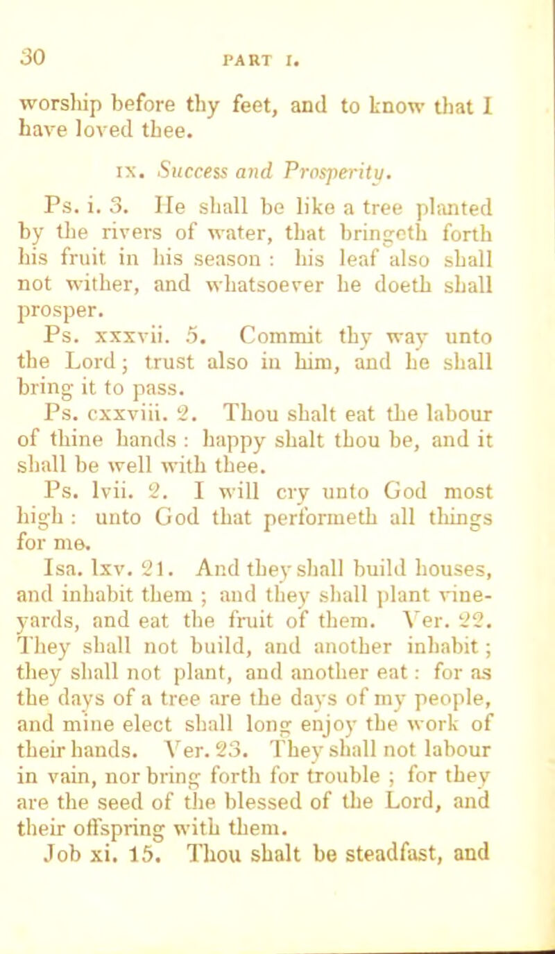 worsliip before thy feet, and to know that I have loved thee. ix. Success and Prosperity. Ps. i. 3. He shall be like a tree planted by the rivers of water, that bringcth forth his fruit in his season : his leaf also shall not wither, and whatsoever he doeth shall prosper. Ps. xxxvii. .5. Commit thy way unto the Lord; trust also in him, and he shall bring- it to pass. Ps. cxxviii. 2. Thou shalt eat the labour of thine hands : happy shalt thou be, and it shall be well with thee. Ps. lvii. 2. I will cry unto God most high : unto God that performeth all tilings for me. Isa. lxv. 21. And they shall build bouses, and inhabit them ; and they shall plant vine- yards, and eat the fruit of them. Ver. 22. They shall not build, and another inhabit; they shall not plant, and another eat: for as the days of a tree are the days of my people, and mine elect shall long enjoy the work of their hands. Ver. 23. They shall not labour in vain, nor bring forth for trouble ; for they are the seed of the blessed of the Lord, and their offspring with them. Job xi. 15. Thou shalt be steadfast, and