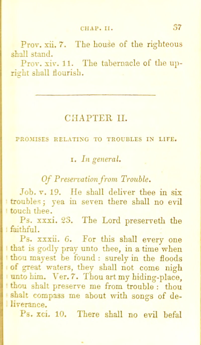 Prov. xii. 7. The Louse of the righteous shall stand. Prov. xiv. 1 1. The tabernacle of the up- right shall flourish. CHAPTER II. PROMISES RELATING TO TROUBLES IN LIFE. i. In general. Of Preservation from Trouble. Job. v. 19. He shall deliver thee in six troubles; yea in seven there shall no evil touch thee. Ps. xxxi. 23. The Lord preserveth the faithful. Ps. xxxii. 6. For this shall every one that is godly pray unto thee, in a time when thou mayest be found : surely in the floods of great waters, they shall not come nigh unto him. Ver. 7. Thou art my hiding-place, thou shalt preserve me from trouble : thou shalt compa33 rne about with songs of de- liverance. Ps. xci. 10. There shall no evil befal