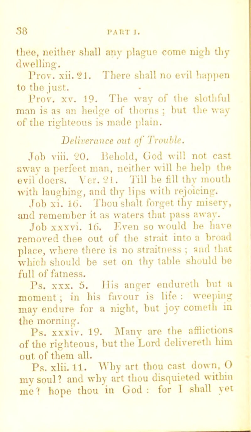 thee, neither shall any plague come nigh thy dwelling. l'rov. xii. 31. There shall no evil happen to the just. Prov. xv. 19. The way of the slothful man is as an hedge of thorns ; hut the way of the righteous is made plain. Deliverance out of Trouble. Joh viii. 20. Behold, (iod will not east sway a perfect man, neither will he help the evil doers. Ver. 21. 'J ill he fill thy mouth with laughing, and thy lips with rejoicing. Joh xi. 16. Tbousbalt forget thy misery, and remember it as waters that pass away. Joh xxxvi. 16. Even so would be have removed thee out of the strait into a broad place, where there is no straitness ; and that which should be set on thy table should be full of fatness. Ps. xxx. 5. His anger endureth but a moment ; in his favour is life : weeping may endure for a night, but joy cometh in the morning. Ps. xxxiv. 19. Many are the afflictions of the righteous, but the Lord delivered) him out of them all. Ps. xlii. 11. Why art thou cast down, O my soul ? and why art thou disquieted within mel hope thou in God : for 1 shall yet
