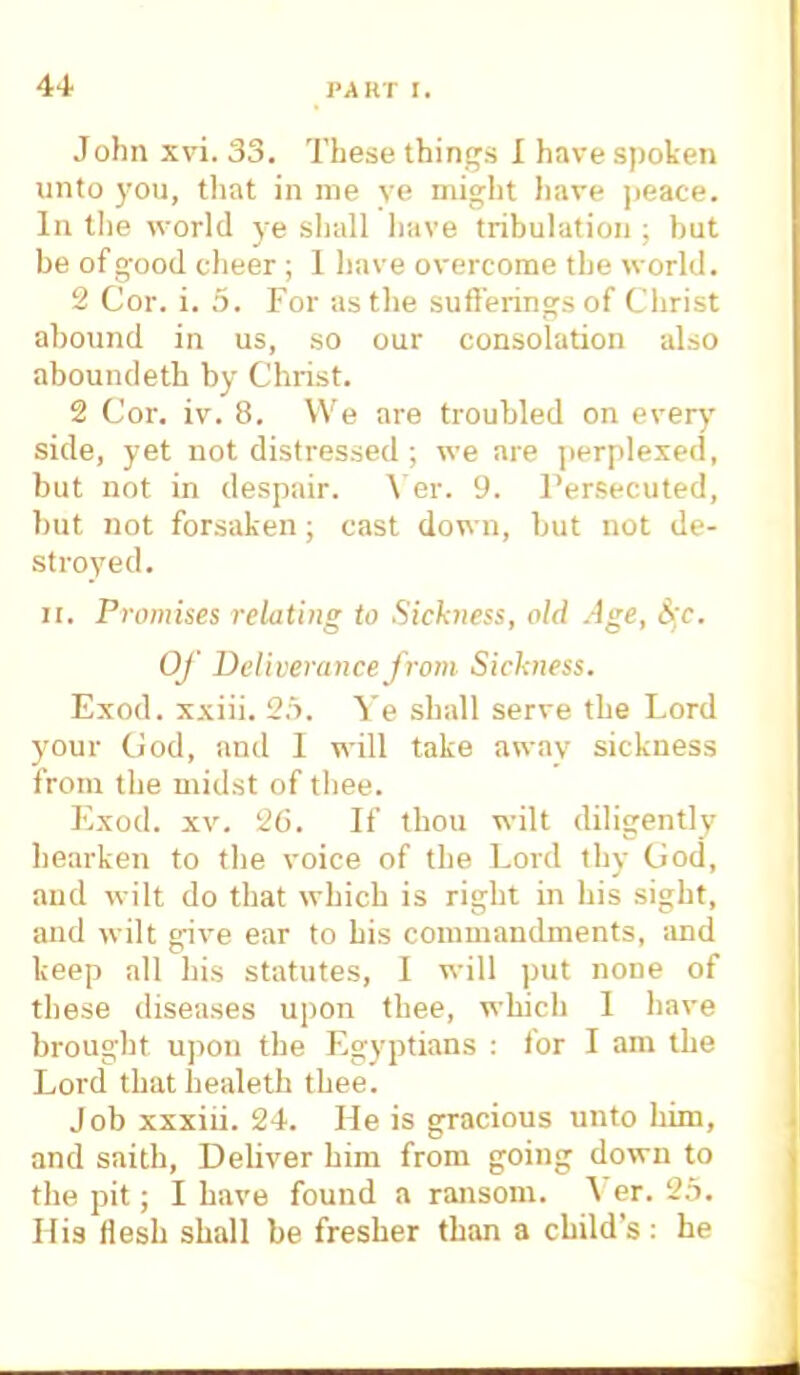 John xvi. 33. These things I have spoken unto you, that in me ve might have peace. In the world ye shall have tribulation ; but be of good cheer; 1 have overcome the world. 2 Cor. i. 5. For as the sufferings of Christ abound in us, so our consolation also aboundeth by Christ. 2 Cor. iv. 8. We are troubled on every side, yet not distressed ; we are perplexed, but not in despair. Ver. 9. Persecuted, but not forsaken; cast down, but not de- stroyed. it. Promises relating to Sickness, old Age, §c. Of Deliverance from Sickness. Exod. xxiii. 25. Ye shall serve the Lord your God, and 1 will take away sickness from the midst of thee. Exod. xv. 26. If thou wilt diligently hearken to the voice of the Lord thy God, and wilt do that which is right in his sight, and wilt give ear to his commandments, and keep all his statutes, I will put none of these diseases upon thee, which 1 have brought upon the Egyptians : for I am the Lord that healeth thee. Job xxxiii. 24. He is gracious unto him, and saith, Deliver him from going down to the pit; I have found a ransom. Ver. 25. His flesh shall be fresher than a child's: he