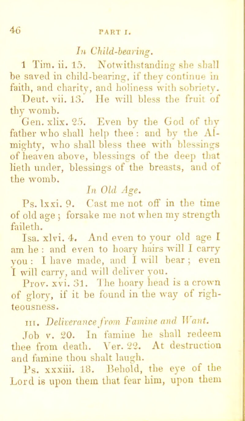 PAP.l I. In Child-bearing. 1 Tim. ii. 15. Notwithstanding she shall he saved in child-hearing, if thev continue in faith, and charity, and holiness with sohrietv. Deut. vii. 13. He will hless the fruit of thy womb. Gen. xlix. 25. Even by the God of thy father who shall help thee : and by the Al- mighty, who shall bless thee with blessings of heaven above, blessings of the deep that lieth under, blessings of the breasts, and of the womb. In Old Age. Ps. lxxi. 9. Cast me not off in the time of old age ; forsake me not when my strength faileth. Isa. xlvi. 4. And even to your old age I am he : and even to hoary hairs will I carry vou : I have made, and I will bear ; even I will carry, and will deliver you. Prov. xvi. 31. '1 he hoary head is a crown of glory, if it be found in the way of righ- teousness. in. Deliverance from Famine, and It ant. Job v. L'O. In famine be shall redeem thee from death. Ver. 2'2. At destruction and famine thou shalt laugh. Ps. xxxiii. lti. Heboid, the eye of the Lord is upon them that fear him, upon them