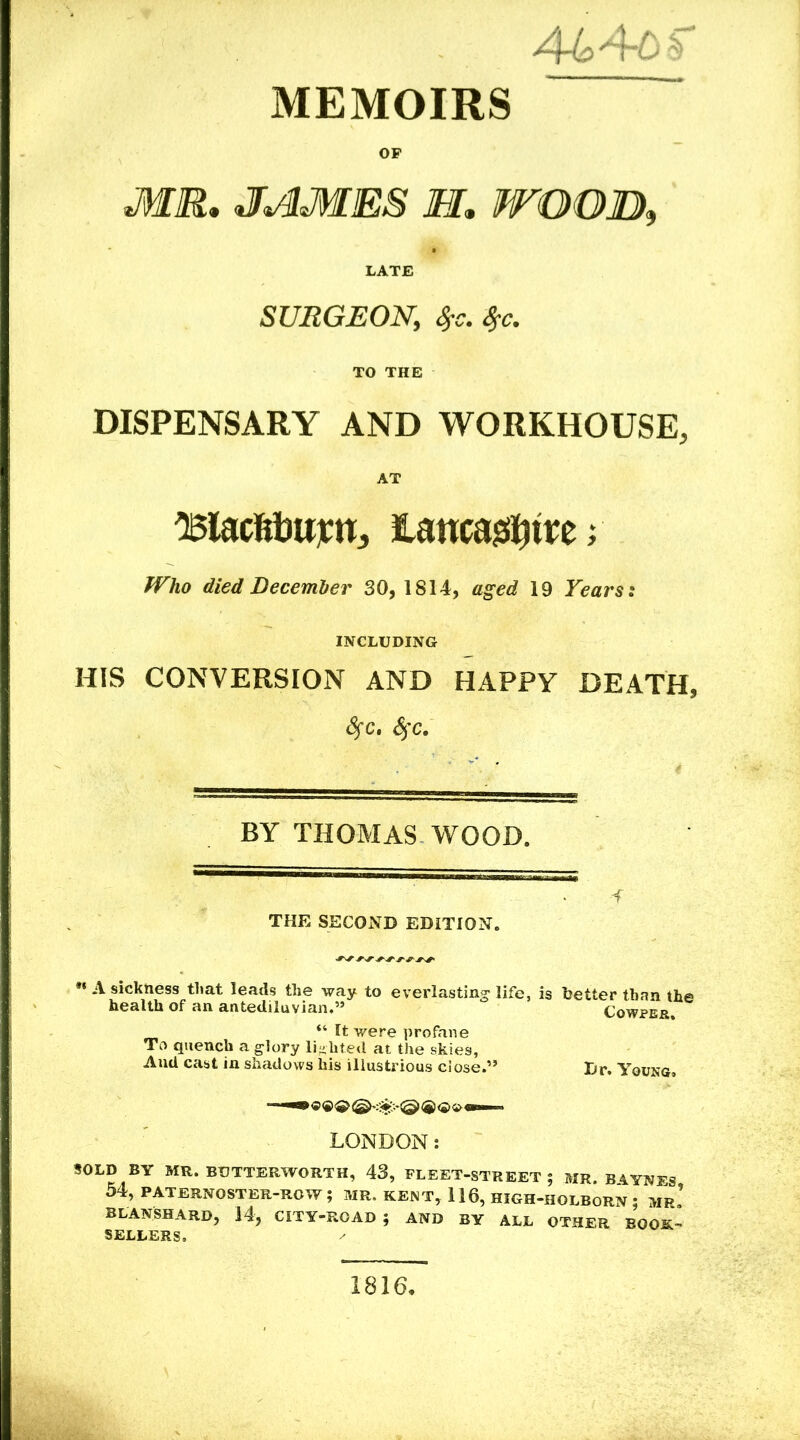 MEMOIRS OP MR. JAIMES M. WOOD, LATE SURGEON,, TO THE DISPENSARY AND WORKHOUSE, AT iaucas^tre; Who died December 30, 1814, flg’ed 19 Years: INCLUDING HIS CONVERSION AND HAPPY DEATH, 8fc. SjC. BY THOMAS WOOD. -f THE SECOND EDITION. *« A sickness that leads the way to everlasting- life, is better than the health of an antediluvian.” Cowpe&. “ It were profane To quench a glory lighted at the skies, And cast in shadows his illustrious close.” Br. Young. <5®^ @ <2> •£> Mni. LONDON: SOLD BY MR. BDTTERWORTH, 43, FLEET-STREET; MR. B4.YNES 54, PATERNOSTER-ROW; MR. KENT, 116, HIGH-HOLBORN ; MP.’ blanshard, 14, city-road; and by all other book- sellers. 1816.