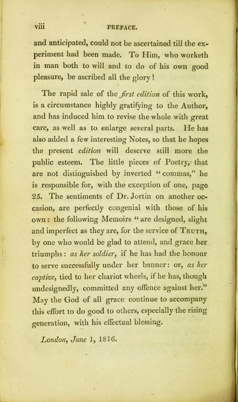and anticipated, could not be ascertained till the ex- periment had been made. To Him, who worketh in man both to will and to do of his own good pleasure, be ascribed all the glory ! The rapid sale of the Jirst edition of this work, is a circumstance highly gratifying to the Author, and has induced him to revise the whole with great care, as well as to enlarge several parts. He has also added a few interesting Notes, so that he hopes the present edition will deserve still more the public esteem. The little pieces of Poetry, that are not distinguished by inverted “ commas,” he is responsible for, with the exception of one, page 25. The sentiments of Dr. Jortin on another oc- casion, are perfectly congenial with those of his own : the following Memoirs “ are designed, slight and imperfect as they are, for the service of Truth, by one who would be glad to attend, and grace her triumphs : as her soldier, if he has had the honour to serve successfully under her banner: or, as her captive, tied to her chariot wheels, if he has, though undesignedly, committed any offence against her.” May the God of all grace continue to accompany this effort to do good to others, especially the rising generation, with his effectual blessing. London, June 1, 1816.