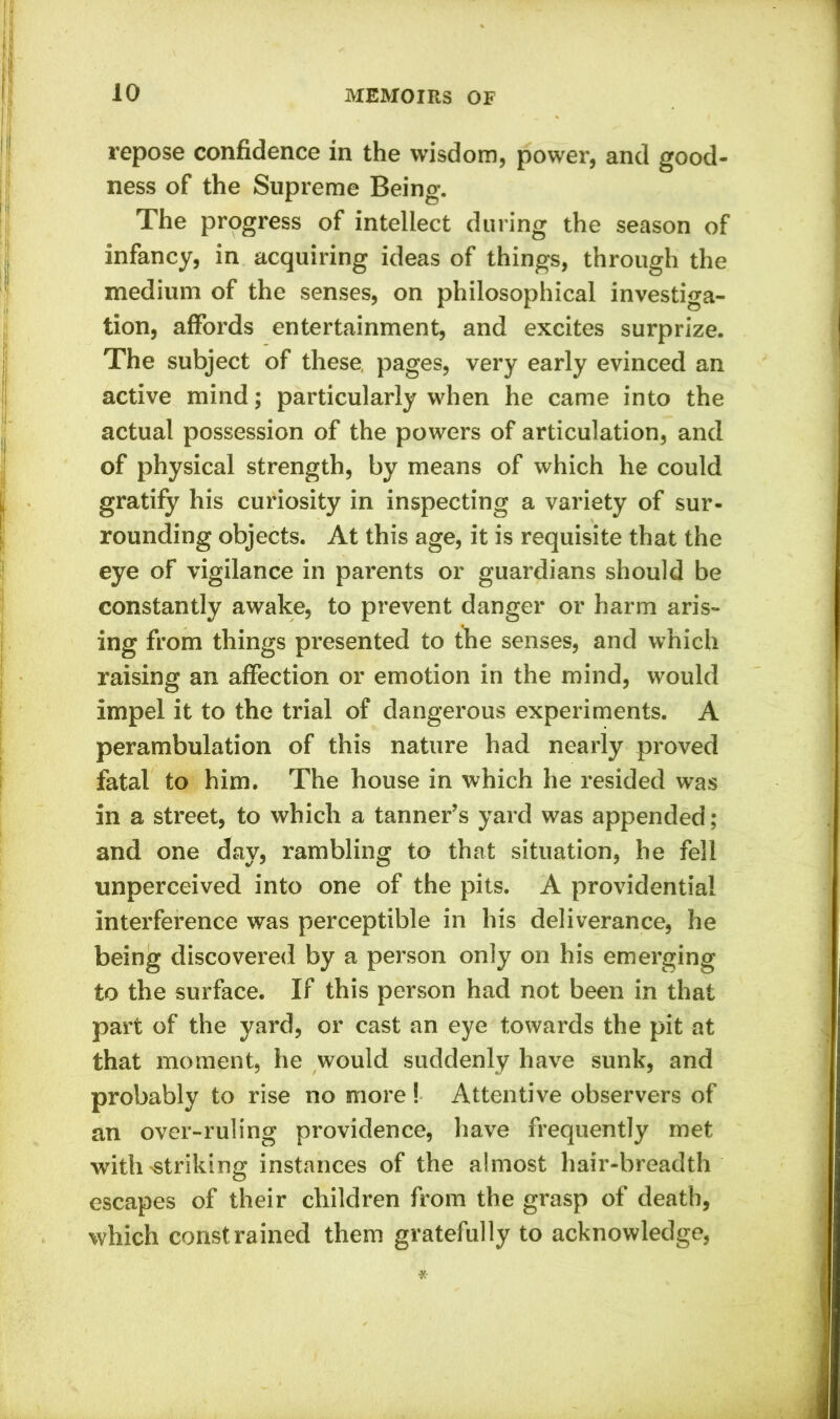 repose confidence in the wisdom, power, and good- ness of the Supreme Being. The progress of intellect during the season of infancy, in acquiring ideas of things, through the medium of the senses, on philosophical investiga- tion, affords entertainment, and excites surprize. The subject of these, pages, very early evinced an active mind; particularly when he came into the actual possession of the powers of articulation, and of physical strength, by means of which he could gratify his curiosity in inspecting a variety of sur- rounding objects. At this age, it is requisite that the eye of vigilance in parents or guardians should be constantly awake, to prevent danger or harm aris- ing from things presented to the senses, and which raising an affection or emotion in the mind, would impel it to the trial of dangerous experiments. A perambulation of this nature had nearly proved fatal to him. The house in which he resided was in a street, to which a tanner’s yard was appended ; and one day, rambling to that situation, he fell unperceived into one of the pits. A providential interference was perceptible in his deliverance, he being discovered by a person only on his emerging to the surface. If this person had not been in that part of the yard, or cast an eye towards the pit at that moment, he would suddenly have sunk, and probably to rise no more ! Attentive observers of an over-ruling providence, have frequently met with'Striking instances of the almost hair-breadth escapes of their children from the grasp of death, which constrained them gratefully to acknowledge,