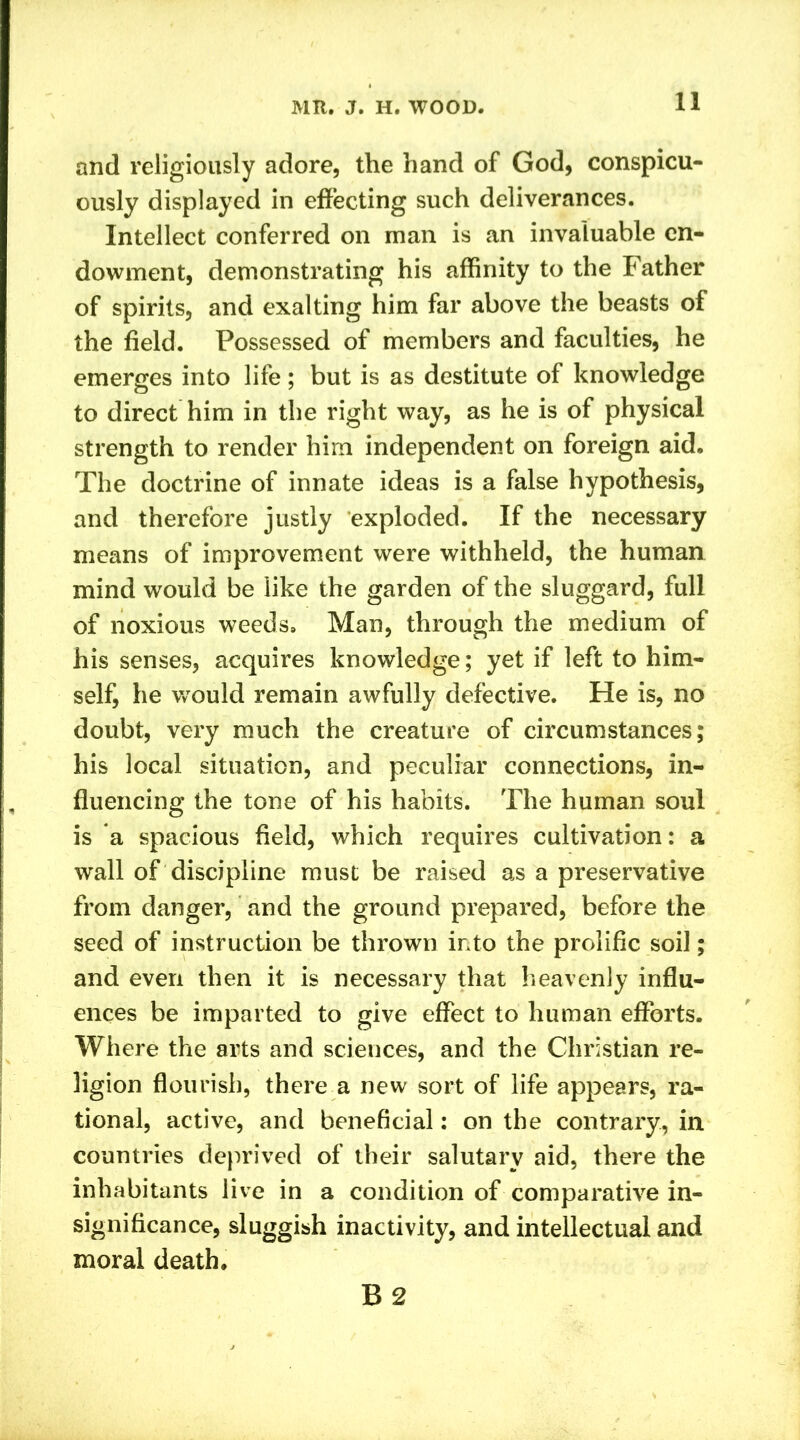 and religiously adore, the hand of God, conspicu- ously displayed in effecting such deliverances. Intellect conferred on man is an invaluable en- dowment, demonstrating his affinity to the Father of spirits, and exalting him far above the beasts of the field. Possessed of members and faculties, he emerges into life; but is as destitute of knowledge to direct him in the right way, as he is of physical strength to render him independent on foreign aid. The doctrine of innate ideas is a false hypothesis, and therefore justly exploded. If the necessary means of improvement were withheld, the human mind would be like the garden of the sluggard, full of noxious weeds. Man, through the medium of his senses, acquires knowledge; yet if left to him- self, he would remain awfully defective. He is, no doubt, very much the creature of circumstances; his local situation, and peculiar connections, in- fluencing the tone of his habits. The human soul is a spacious field, which requires cultivation: a wall of discipline must be raised as a preservative from danger, and the ground prepared, before the seed of instruction be thrown into the prolific soil; and even then it is necessary that heavenly influ- ences be imparted to give effect to human efforts. Where the arts and sciences, and the Christian re- ligion flourish, there a new sort of life appears, ra- tional, active, and beneficial: on the contrary, in countries deprived of their salutary aid, there the inhabitants live in a condition of comparative in- significance, sluggish inactivity, and intellectual and moral death. B2