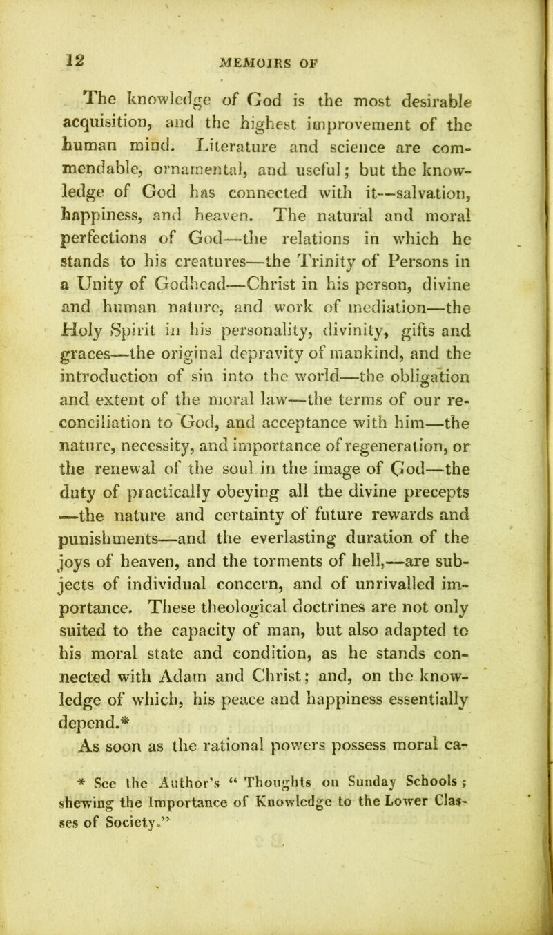 The knowledge of God is the most desirable acquisition, and the highest improvement of the human mind. Literature and science are com- mendable, ornamental, and useful; but the know- ledge of God has connected with it—salvation, happiness, and heaven. The natural and moral perfections of God—the relations in which he stands to his creatures—the Trinity of Persons in a Unity of Godhead—Christ in his person, divine and human nature, and work of mediation—the Holy Spirit in his personality, divinity, gifts and graces—the original depravity of mankind, and the introduction of sin into the world—the obligation and extent of the moral law—the terms of our re- conciliation to God, and acceptance with him—the nature, necessity, and importance of regeneration, or the renewal of the soul in the image of God—-the duty of practically obeying all the divine precepts —the nature and certainty of future rewards and punishments—and the everlasting duration of the joys of heaven, and the torments of hell,—are sub- jects of individual concern, and of unrivalled im- portance. These theological doctrines are not only suited to the capacity of man, but also adapted to his moral state and condition, as he stands con- nected with Adam and Christ; and, on the know- ledge of which, his peace and happiness essentially depend.* As soon as the rational powers possess moral ca- * See the Author’s “ Thoughts on Sunday Schools ; shewing the Importance of Knowledge to the Lower Clas- ses of Society.”