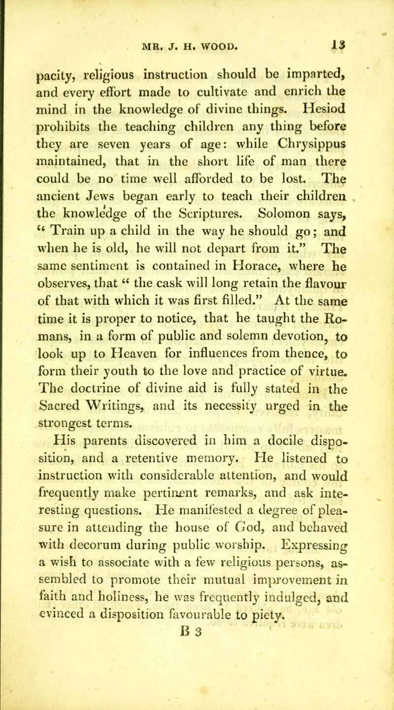 parity, religious instruction should be imparted, and every effort made to cultivate and enrich the mind in the knowledge of divine things. Hesiod prohibits the teaching children any thing before they are seven years of age: while Chrysippus maintained, that in the short life of man there could be no time well afforded to be lost. The ancient Jews began early to teach their children the knowledge of the Scriptures. Solomon says, 66 Train up a child in the way he should go; and when he is old, he will not depart from it.” The same sentiment is contained in Horace, where he observes, that “ the cask will long retain the flavour of that with which it was first filled.” At the same time it is proper to notice, that he taught the Ro- mans, in a form of public and solemn devotion, to look up to Heaven for influences from thence, to form their youth to the love and practice of virtue. The doctrine of divine aid is fully stated in the Sacred Writings, and its necessity urged in the strongest terms. His parents discovered in him a docile dispo- sition, and a retentive memory. He listened to instruction with considerable attention, and would frequently make pertinent remarks, and ask inte- resting questions. He manifested a degree of plea- sure in attending the house of God, and behaved with decorum during public worship. Expressing a wish to associate with a few religious persons, as- sembled to promote their mutual improvement in faith and holiness, he was frequently indulged, and evinced a disposition favourable to piety, B 3