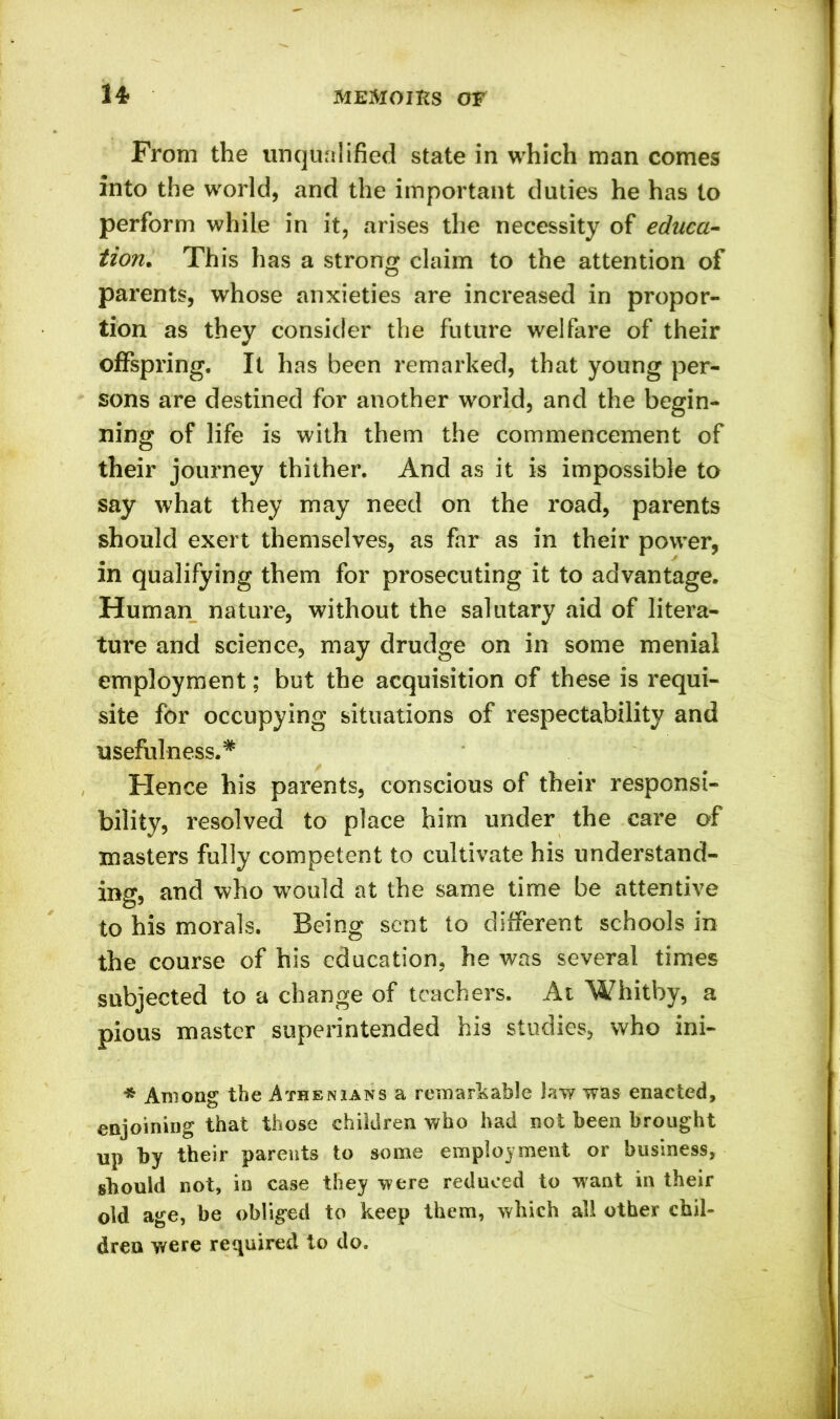 From the unqualified state in which man comes into the world, and the important duties he has to perform while in it, arises the necessity of educa- tion. This has a strong claim to the attention of parents, whose anxieties are increased in propor- tion as they consider the future welfare of their offspring. It has been remarked, that young per- sons are destined for another world, and the begin- ning of life is with them the commencement of their journey thither. And as it is impossible to say what they may need on the road, parents should exert themselves, as far as in their power, in qualifying them for prosecuting it to advantage. Human nature, without the salutary aid of litera- ture and science, may drudge on in some menial employment; but the acquisition of these is requi- site for occupying situations of respectability and usefulness.* Hence his parents, conscious of their responsi- bility, resolved to place him under the care of masters fully competent to cultivate his understand- ing, and who would at the same time be attentive to his morals. Being sent to different schools in the course of his education, he was several times subjected to a change of teachers. At Whitby, a pious master superintended his studies, who ini- * Among the Athenians a remarkable law was enacted, enjoining that those children who had not been brought up by their parents to some employment or business, should not, in case they were reduced to want in their old age, be obliged to keep them, which all other chil- dren were required to do.