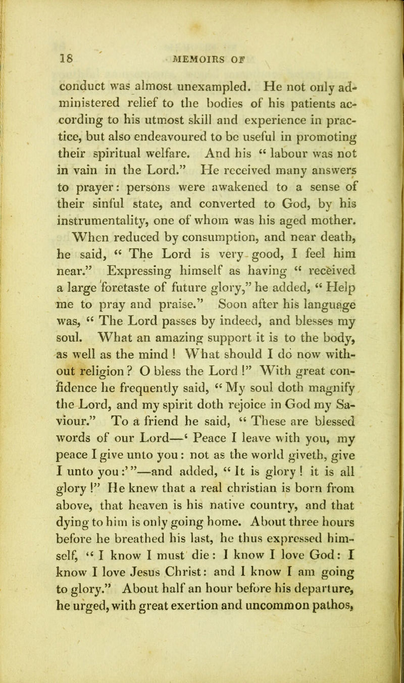 conduct was almost unexampled. He not only ad- ministered relief to the bodies of his patients ac- cording to his utmost skill and experience in prac- tice, but also endeavoured to be useful in promoting their spiritual welfare. And his “ labour was not in vain in the Lord.” He received many answers to prayer: persons were awakened to a sense of their sinful state, and converted to God, by his instrumentality, one of whom was his aged mother. When reduced by consumption, and near death, he said, “ The Lord is very good, I feel him near.” Expressing himself as having “ received a large foretaste of future glory,” he added, “ Help me to pray and praise.” Soon after his language was, “ The Lord passes by indeed, and blesses my soul. What an amazing support it is to the body, as well as the mind ! What should I do now with- out religion? O bless the Lord !” With great con- fidence he frequently said, “ My soul doth magnify the Lord, and my spirit doth rejoice in God my Sa- viour.” To a friend he said, “ These are blessed words of our Lord—6 Peace I leave with you, my peace I give unto you: not as the world giveth, give I unto you:’”—and added, “ It is glory ! it is all glory !” He knew that a real Christian is born from above, that heaven is his native country, and that dying to him is only going home. About three hours before he breathed his last, he thus expressed him- self, <{ I know I must die: I know I love God: I know I love Jesus Christ: and 1 know I am going to glory.” About half an hour before his departure, he urged, with great exertion and uncommon pathos,