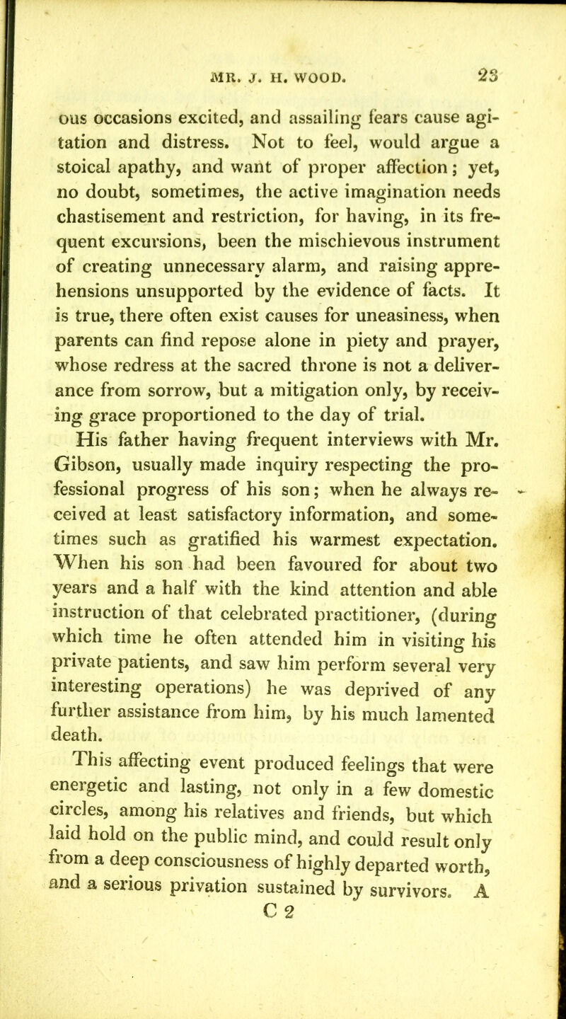 ous occasions excited, and assailing fears cause agi- tation and distress. Not to feel, would argue a stoical apathy, and want of proper affection; yet, no doubt, sometimes, the active imagination needs chastisement and restriction, for having, in its fre- quent excursions, been the mischievous instrument of creating unnecessary alarm, and raising appre- hensions unsupported by the evidence of facts. It is true, there often exist causes for uneasiness, when parents can find repose alone in piety and prayer, whose redress at the sacred throne is not a deliver- ance from sorrow, but a mitigation only, by receiv- ing grace proportioned to the day of trial. His father having frequent interviews with Mr. Gibson, usually made inquiry respecting the pro- fessional progress of his son; when he always re- ceived at least satisfactory information, and some- times such as gratified his warmest expectation. When his son had been favoured for about two years and a half with the kind attention and able instruction of that celebrated practitioner, (during which time he often attended him in visiting his private patients, and saw him perform several very interesting operations) he was deprived of any further assistance from him, by his much lamented death. This affecting event produced feelings that were energetic and lasting, not only in a few domestic circles, among his relatives and friends, but which laid hold on the public mind, and could result only fiom a deep consciousness of highly departed worth, and a seiious privation sustained by survivors. A. C 2