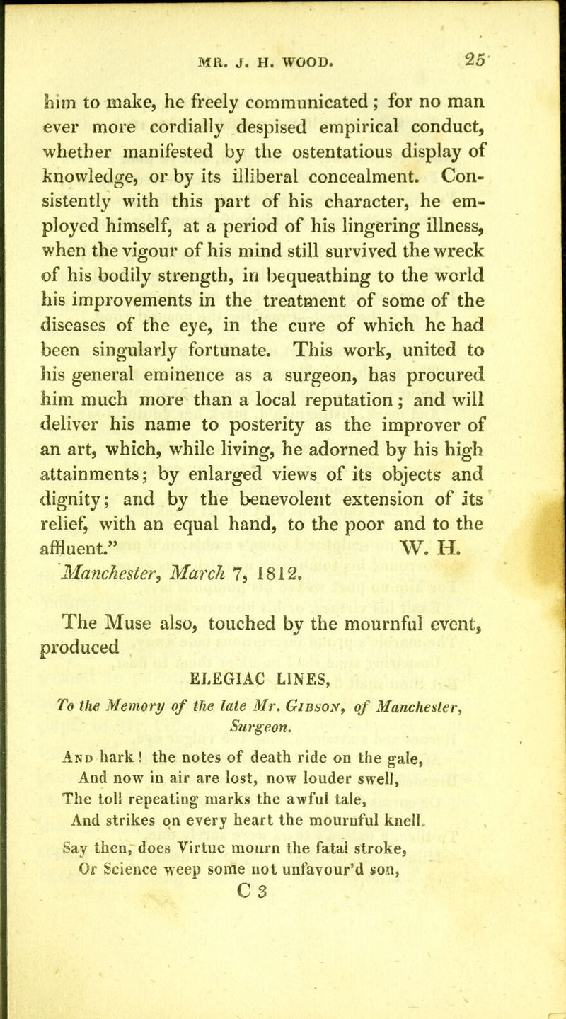 him to make, he freely communicated ; for no man ever more cordially despised empirical conduct, whether manifested by the ostentatious display of knowledge, or by its illiberal concealment. Con- sistently with this part of his character, he em- ployed himself, at a period of his lingering illness, when the vigour of his mind still survived the wreck of his bodily strength, in bequeathing to the world his improvements in the treatment of some of the diseases of the eye, in the cure of which he had been singularly fortunate. This work, united to his general eminence as a surgeon, has procured him much more than a local reputation; and will deliver his name to posterity as the improver of an art, which, while living, he adorned by his high attainments; by enlarged views of its objects and dignity; and by the benevolent extension of its relief with an equal hand, to the poor and to the affluent.” W. H. Manchester, March 7, 1812. The Muse also, touched by the mournful event, produced ELEGIAC LINES, To the Memory of the late Mr. Gibson, of Manchester, Surgeon. And hark! the notes of death ride on the gale, And now in air are lost, now louder swell, The toll repeating marks the awful tale, And strikes on every heart the mournful knelh Say then, does Virtue mourn the fatal stroke. Or Science weep some not unfavour’d son, C3