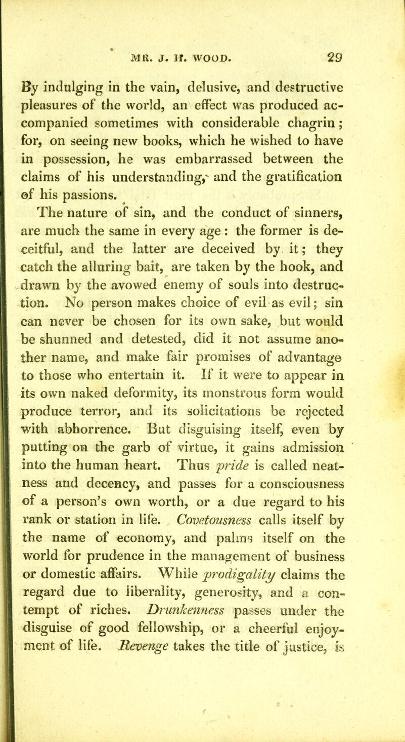 By indulging in the vain, delusive, and destructive pleasures of the world, an effect was produced ac- companied sometimes with considerable chagrin; for, on seeing new books, which he wished to have in possession, he was embarrassed between the claims of his understanding, and the gratification ©f his passions. The nature of sin, and the conduct of sinners, are much the same in every age : the former is de- ceitful, and the latter are deceived by it; they catch the alluring bait, are taken by the hook, and drawn by the avowed enemy of souls into destruc- tion. No person makes choice of evil as evil; sin can never be chosen for its own sake, but would be shunned and detested, did it not assume ano- ther name, and make fair promises of advantage to those who entertain it. If it were to appear in its own naked deformity, its monstrous form would produce terror, and its solicitations be rejected with abhorrence. But disguising itself, even by putting on the garb of virtue, it gains admission into the human heart. Thus pride is called neat- ness and decency, and passes for a consciousness of a person’s own worth, or a due regard to his rank or station in life. Covetousness calls itself by the name of economy, and palms itself on the world for prudence in the management of business or domestic affairs. While prodigality claims the regard due to liberality, generosity, and a con- tempt of riches. Drunkenness passes under the disguise of good fellowship, or a cheerful enjoy- ment of life. Revenge takes the title of justice, is