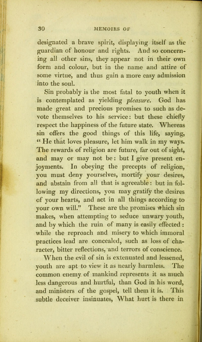 designated a brave spirit, displaying itself as the guardian of honour and rights. And so concern- ing all other sins, they appear not in their own form and colour, but in the name and attire of some virtue, and thus gain a more easy admission into the soul. Sin probably is the most fatal to youth when it is contemplated as yielding pleasure. God has made great and precious promises to such as de- vote themselves to his service: but these chiefly respect the happiness of the future state. Whereas sin offers the good things of this life, saying, “ He that loves pleasure, let him walk in my ways. The rewards of religion are future, far out of sight, and may or may not be: but I give present en- joyments. In obeying the precepts of religion, you must deny yourselves, mortify your desires, and abstain from all that is agreeable: but in fol- lowing my directions, you may gratify the desires of your hearts, and act in all things according to your own will.” These are the promises which sin makes, when attempting to seduce unwary youth, and by which the ruin of many is easily effected : while the reproach and misery to which immoral practices lead are concealed, such as loss of cha- racter, bitter reflections, and terrors of conscience. When the evil of sin is extenuated and lessened, youth are apt to view it as nearly harmless. The common enemy of mankind represents it as much less dangerous and hurtful, than God in his word, and ministers of the gospel, tell them it is. This subtle deceiver insinuates, What hurt is there in