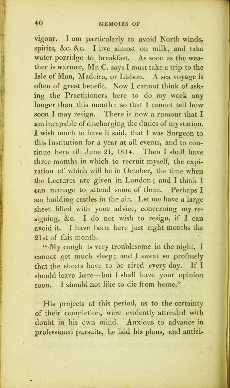 vigour. I am particularly to avoid North winds, spirits, &c. &c. I live almost on milk, and take water porridge to breakfast. As soon as the wea- ther is warmer, Mr. C. says I must take a trip to the Isle of Man, Madeira, or Lisbon. A sea voyage is often of great benefit. Now I cannot think of ask- ing the Practitioners here to do my work any longer than this month: so that I cannot tell how soon I may resign. There is now a rumour that I am incapable of discharging the duties of my station, I wish much to have it said, that I was Surgeon to this Institution for a year at all events, and to con- tinue here till June 21, 1814. Then I shall have three months in which to recruit myself, the expi- ration of which will be in October, the time when the Lectures are given in London ; and I think I can manage to attend some of them. Perhaps 1 am building castles in the air. Let me have a large sheet filled with your advice, concerning my re- signing, &c. I do not wish to resign, if I can avoid it. I have been here just eight months the 21st of this month. “•My cough is very troublesome in the night, I cannot get much sleep; and 1 sweat so profusely that the sheets have to be aired every day. If I should leave here—but I shall have your opinion soon. I should not like to die from home.” His projects at this period, as to the certainty of their completion, were evidently attended with doubt in his own mind. Anxious to advance in professional pursuits, he laid his plans, and antici-