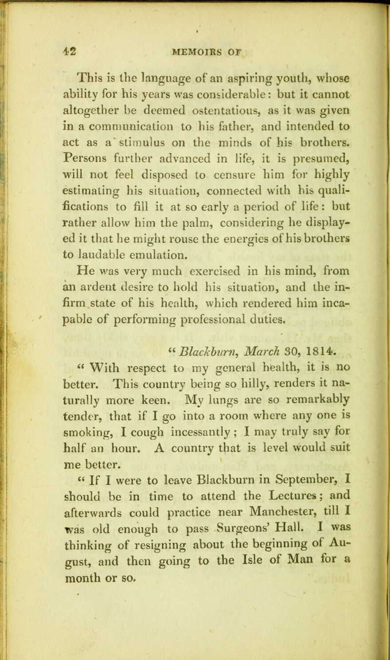 This is the language of an aspiring youth, whose ability for his years was considerable: but it cannot altogether be deemed ostentatious, as it was given in a communication to his father, and intended to act as a'stimulus on the minds of his brothers. Persons further advanced in life, it is presumed, will not feel disposed to censure him for highly estimating his situation, connected with his quali- fications to fill it at so early a period of life: but rather allow him the palm, considering he display- ed it that he might rouse the energies of his brothers to laudable emulation. He was very much exercised in his mind, from an ardent desire to hold his situation, and the in- firm state of his health, which rendered him inca- pable of performing professional duties. “ Blackburn, March 30, 1814. With respect to my general health, it is no better. This country being so hilly, renders it na- turally more keen. My lungs are so remarkably tender, that if I go into a room where any one is smoking, I cough incessantly ; I may truly say for half an hour. A country that is level would suit me better. “ If I were to leave Blackburn in September, I should be in time to attend the Lectures; and afterwards could practice near Manchester, till I was old enough to pass Surgeons’ Hall. I was thinking of resigning about the beginning of Au- gust, and then going to the Isle of Man for a month or so.