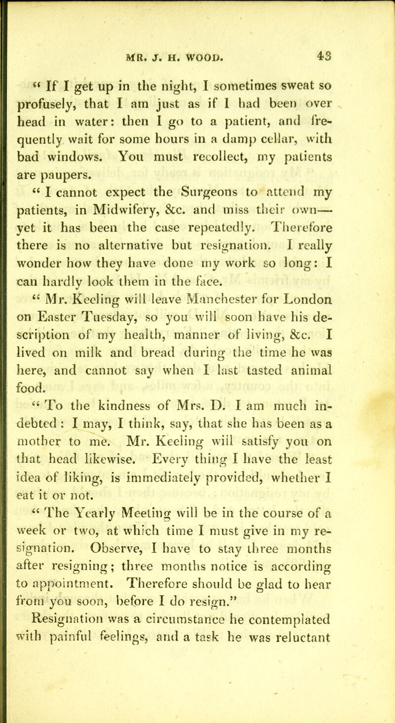 (( If I get up in the night, I sometimes sweat so profusely, that I am just as if 1 had been over head in water: then I go to a patient, and fre- quently wait for some hours in a damp cellar, with bad windows. You must recollect, my patients are paupers. “ I cannot expect the Surgeons to attend my patients, in Midwifery, &c. and miss their own— yet it has been the case repeatedly. Therefore there is no alternative but resignation. I really wonder how they have done my work so long: I can hardly look them in the face. “ Mr. Keeling will leave Manchester for London on Easter Tuesday, so you will soon have his de- scription of my health, manner of living, &c. I lived on milk and bread during the time he was here, and cannot say when I last tasted animal food. “ To the kindness of Mrs. D. I am much in- debted : I may, I think, say, that she has been as a mother to me. Mr. Keeling will satisfy you on that head likewise. Every thing I have the least idea of liking, is immediately provided, whether I eat it or not. “ The Yearly Meeting will be in the course of a week or two, at which time I must give in my re- signation. Observe, I have to stay three months after resigning; three months notice is according to appointment. Therefore should be glad to hear from you soon, before I do resign.” Resignation was a circumstance he contemplated with painful feelings, and a task he was reluctant