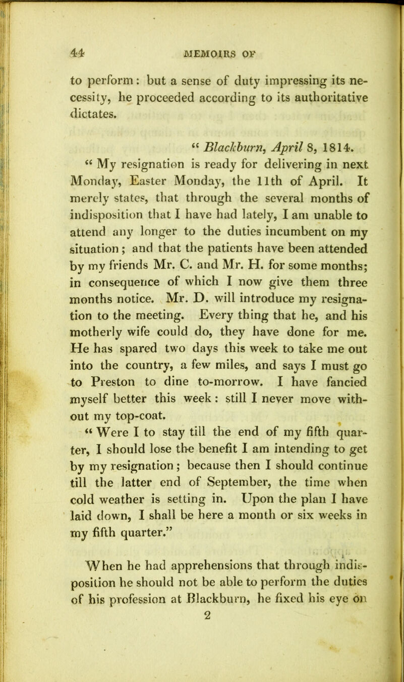 to perform: but a sense of duty impressing its ne- cessity, he proceeded according to its authoritative dictates. “ Blacicburn, April 8, 1814. “ My resignation is ready for delivering in next Monday, Easter Monday, the l'lth of April. It merely states, that through the several months of indisposition that I have had lately, I am unable to attend any longer to the duties incumbent on my situation ; and that the patients have been attended by my friends Mr. C. and Mr. H. for some months; in consequence of which I now give them three months notice. Mr. D. will introduce my resigna- tion to the meeting. Every thing that he, and his motherly wife could do, they have done for me. He has spared two days this week to take me out into the country, a few miles, and says I must go to Preston to dine to-morrow. I have fancied myself better this week: still I never move with- out my top-coat. “ Were I to stay till the end of my fifth quar- ter, I should lose the benefit I am intending to get by my resignation; because then I should continue till the latter end of September, the time when cold weather is setting in. Upon the plan I have laid down, I shall be here a month or six weeks in my fifth quarter.” i ■ When he had apprehensions that through indis- position he should not be able to perform the duties of his profession at Blackburn, he fixed his eye 6n 2