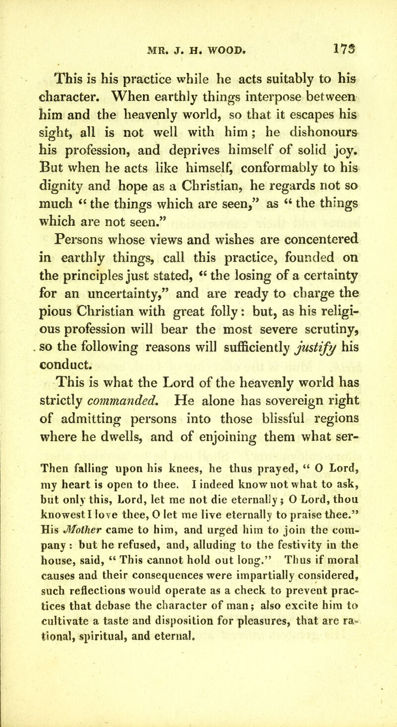 This is his practice while he acts suitably to his character. When earthly things interpose between him and the heavenly world, so that it escapes his sight, all is not well with him; he dishonours his profession, and deprives himself of solid joy. But when he acts like himself, conformably to his dignity and hope as a Christian, he regards not so much “ the things which are seen,” as u the things which are not seen.” Persons whose views and wishes are concentered in earthly things, call this practice, founded on the principles just stated, “ the losing of a certainty for an uncertainty,” and are ready to charge the pious Christian with great folly: but, as his religi- ous profession will bear the most severe scrutiny, so the following reasons will sufficiently justify his conduct. This is what the Lord of the heavenly world has strictly commanded. He alone has sovereign right of admitting persons into those blissful regions where he dwells, and of enjoining them what ser- Then falling upon his knees, he thus prayed, “ 0 Lord, my heart is open to thee. I indeed know not what to ask, but only this, Lord, let me not die eternally; O Lord, thou knowestl love thee, 0 let me live eternally to praise thee.” His Mother came to him, and urged him to join the com- pany : but he refused, and, alluding to the festivity in the house, said, “ This cannot hold out long.” Thus if moral causes and their consequences were impartially considered, such reflections would operate as a check to prevent prac- tices that debase the character of man; also excite him to cultivate a taste and disposition for pleasures, that are ra- tional, spiritual, and eternal.