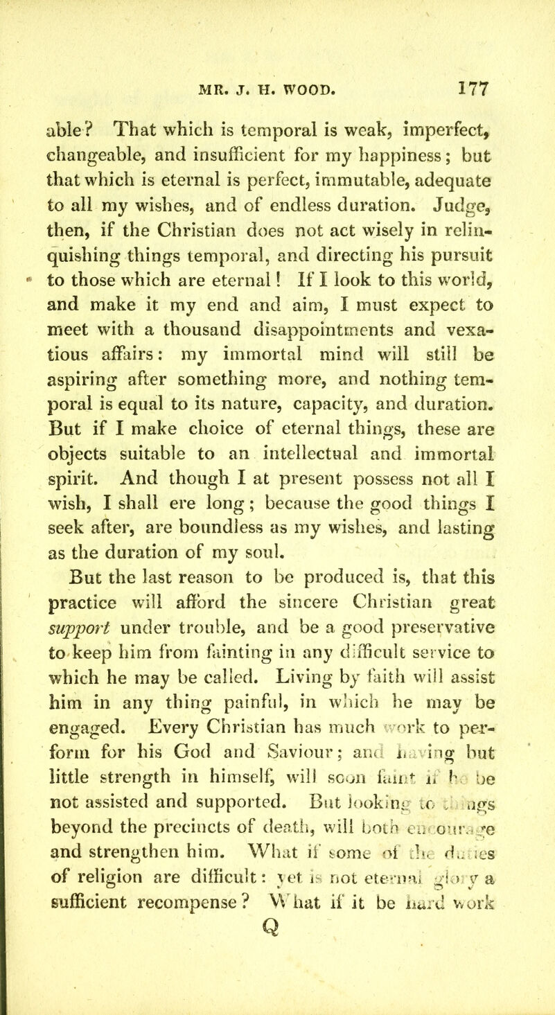 able? That which is temporal is weak, imperfect, changeable, and insufficient for my happiness; but that which is eternal is perfect, immutable, adequate to all my wishes, and of endless duration. Judge, then, if the Christian does not act wisely in relin- quishing things temporal, and directing his pursuit to those which are eternal! If I look to this world, and make it my end and aim, I must expect to meet with a thousand disappointments and vexa- tious affairs: my immortal mind w ill still be aspiring after something more, and nothing tem- poral is equal to its nature, capacity, and duration. But if I make choice of eternal things, these are objects suitable to an intellectual and immortal spirit. And though I at present possess not all I wish, I shall ere long; because the good things I seek after, are boundless as my wishes, and lasting as the duration of my soul. But the last reason to be produced is, that this practice will afford the sincere Christian great support under trouble, and be a good preservative to keep him from fainting in any difficult service to which he may be called. Living by faith will assist him in any thing painful, in which he may be engaged. Every Christian has much work to per- form for his God and Saviour: and n log hut little strength in himself wili soon faint u h be not assisted and supported. But looking to ugs beyond the precincts of death, will both encourage and strengthen him. What if some of the dunes of religion are difficult: yet is not eternal glory a sufficient recompense? What if it be hard work Q