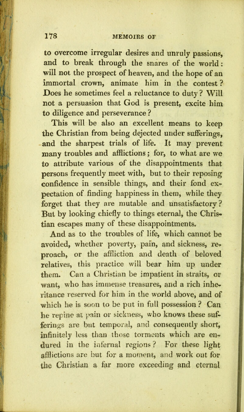 to overcome irregular desires and unruly passions, and to break through the snares of the world: will not the prospect of heaven, and the hope of an immortal crown, animate him in the contest ? Does he sometimes feel a reluctance to duty ? Will not a persuasion that God is present, excite him to diligence and perseverance ? This will be also an excellent means to keep the Christian from being dejected under sufferings, and the sharpest trials of life. It may prevent many troubles and afflictions; for, to what are we to attribute various of the disappointments that persons frequently meet with, but to their reposing confidence in sensible things, and their fond ex- pectation of finding happiness in them, while they forget that they are mutable and unsatisfactory? But by looking chiefly to things eternal, the Chris- tian escapes many of these disappointments. And as to the troubles of life, which cannot be avoided, whether poverty, pain, and sickness, re- proach, or the affliction and death of beloved relatives, this practice will bear him up under them. Can a Christian be impatient in straits, or want, who has immense treasures, and a rich inhe- ritance reserved for him in the world above, and of which he is soon to be put in full possession ? Can he repine at pain or sickness, who knows these suf- ferings are but temporal, and consequently short, infinitely less than those torments which are en- dured in the infernal regions ? For these light afflictions are but for a moment, and work out for the Christian a far more exceeding and eternal