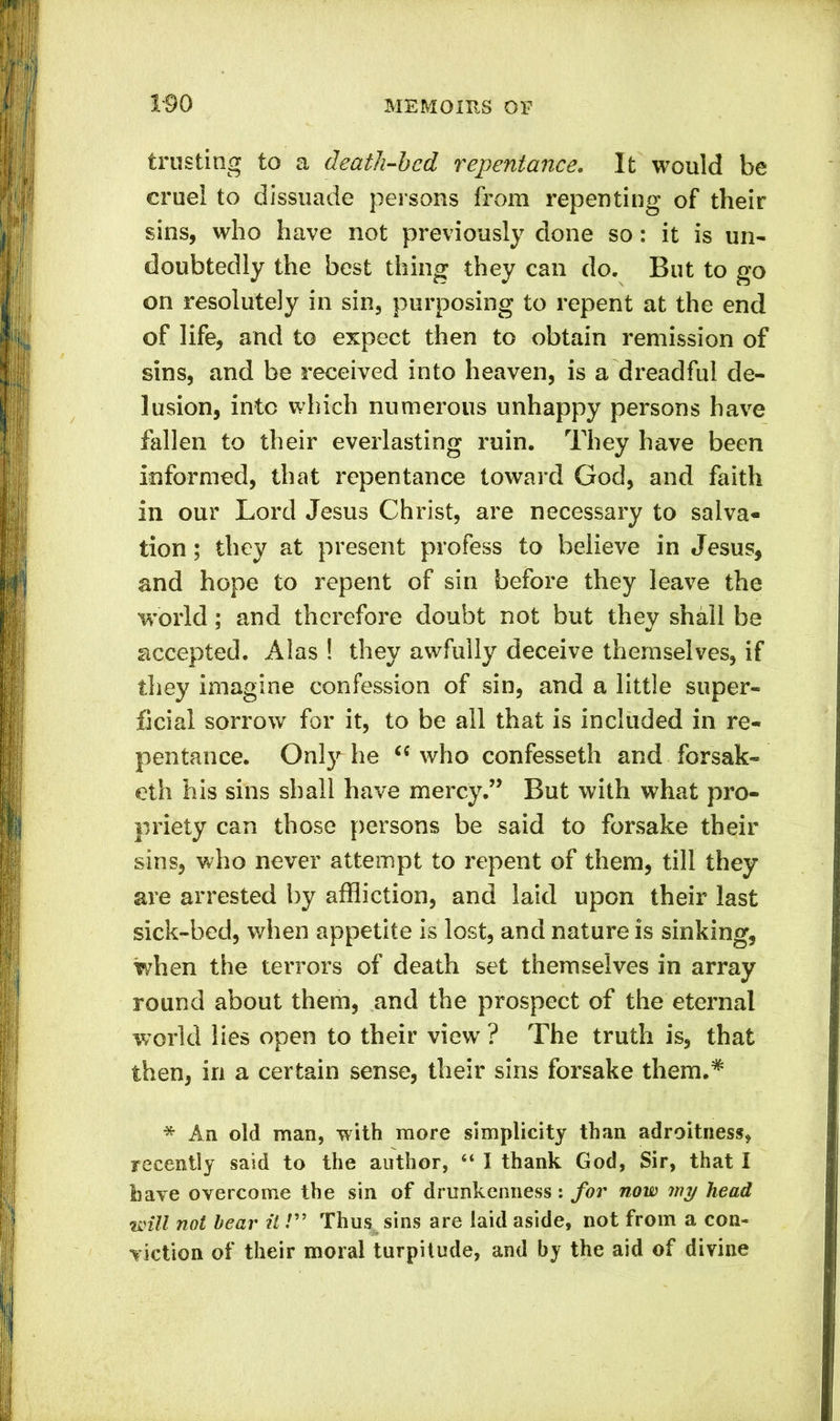 trusting to a death-bed repentance. It would be cruel to dissuade persons from repenting of their sins, who have not previously done so: it is un- doubtedly the best thing they can do. But to go on resolutely in sin, purposing to repent at the end of life, and to expect then to obtain remission of sins, and be received into heaven, is a dreadful de- lusion, into which numerous unhappy persons have fallen to their everlasting ruin. They have been informed, that repentance toward God, and faith in our Lord Jesus Christ, are necessary to salva* lion; they at present profess to believe in Jesus, and hope to repent of sin before they leave the world; and therefore doubt not but they shall be accepted. Alas ! they awfully deceive themselves, if they imagine confession of sin, and a little super- ficial sorrow for it, to be all that is included in re- pentance. Only he “ who confesseth and forsak- eth his sins shall have mercy.” But with what pro- priety can those persons be said to forsake their sins, who never attempt to repent of them, till they are arrested by affliction, and laid upon their last sick-bed, when appetite is lost, and nature is sinking, when the terrors of death set themselves in array round about them, and the prospect of the eternal world lies open to their view ? The truth is, that then, in a certain sense, their sins forsake them.* * An old man, with more simplicity than adroitness, recently said to the author, “ I thank God, Sir, that I have overcome the sin of drunkenness: for now my head will not bear it!” Thus sins are laid aside, not from a con- viction of their moral turpitude, and by the aid of divine