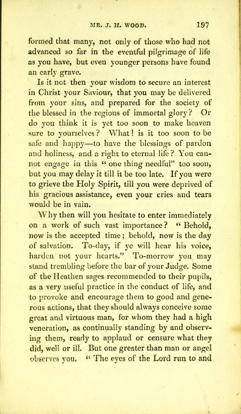 formed that many, not only of those who had not advanced so far in the eventful pilgrimage of life as you have, but even younger persons have found an early grave. Is it not then your wisdom to secure an interest in Christ your Saviour, that you may be delivered from your sins, and prepared for the society of the blessed in the regions of immortal glory? Or do you think it is yet too soon to make heaven sure to yourselves ? What! is it too soon to be safe and happy—to have the blessings of pardon and holiness, and a right to eternal life? You can- not engage in this “ one thing needful” too soon, but you may delay it till it be too late. If you were to grieve the Holy Spirit, till you were deprived of his gracious assistance, even your cries and tears would be in vain. Why then will you hesitate to enter immediately on a work of such vast importance? u Behold, now is the accepted time; behold, now is the day of salvation. To-day, if ye will hear his voice, harden not your hearts.” To-morrow you may stand trembling before the bar of your Judge. Some of the Heathen sages recommended to their pupils, as a very useful practice in the conduct of life, and to provoke and encourage them to good and gene- rous actions, that they should always conceive some great and virtuous man, for whom they had a high veneration, as continually standing by and observ- ing them, ready to applaud or censure what they did, well or ill. But one greater than man or angel observes you# “ The eyes of the Lord run to and