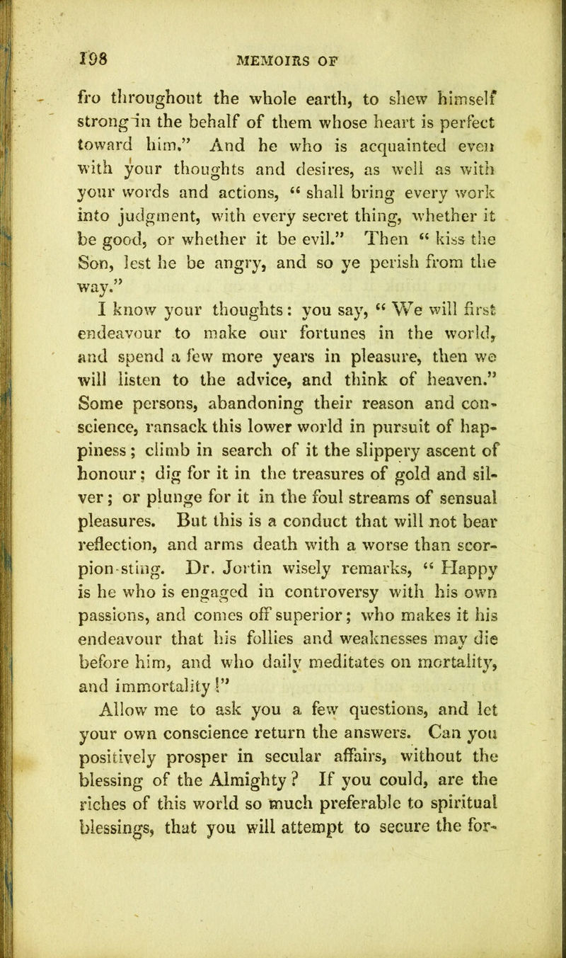 fro throughout the whole earth, to shew himself strongin the behalf of them whose heart is perfect toward him.” And he who is acquainted even with your thoughts and desires, as well as with your words and actions, 44 shall bring every work into judgment, with every secret thing, whether it be good, or whether it be evil.” Then 44 kiss the Son, lest he be angry, and so ye perish from the way.” I know your thoughts: you say, 44 We will first endeavour to make our fortunes in the world, and spend a few more years in pleasure, then we will listen to the advice, and think of heaven.” Some persons, abandoning their reason and coil’* science, ransack this lower world in pursuit of hap- piness ; climb in search of it the slippery ascent of honour; dig for it in the treasures of gold and sil- ver ; or plunge for it in the foul streams of Sensual pleasures. But this is a conduct that will not bear reflection, and arms death with a worse than scor- pion sting. Dr. Jortin wisely remarks, 44 Happy is he who is engaged in controversy with his own passions, and comes off superior; who makes it his endeavour that his follies and weaknesses may die before him, and who daily meditates on mortality, and immortality S” Allow me to ask you a few questions, and let your own conscience return the answers. Can you positively prosper in secular affairs, without the blessing of the Almighty ? If you could, are the riches of this world so much preferable to spiritual blessings, that you will attempt to secure the for-