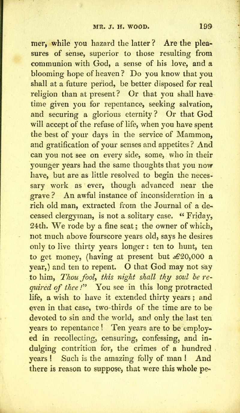 mer, while you hazard the latter ? Are the plea- sures of sense, superior to those resulting from communion with God, a sense of his love, and a blooming hope of heaven ? Do you know that you shall at a future period, be better disposed for real religion than at present? Or that you shall have time given you for repentance, seeking salvation, and securing a glorious eternity ? Or that God will accept of the refuse of life, when you have spent the best of your days in the service of Mammon, and gratification of your senses and appetites ? And can you not see on every side, some, who in their younger years had the same thoughts that you now have, but are as little resolved to begin the neces- sary work as ever, though advanced near the grave ? An awful instance of inconsideration in a rich old man, extracted from the Journal of a de- ceased clergyman, is not a solitary case. “ Friday, 24<th. We rode by a fine seat; the owner of which, not much above fourscore years old, says he desires only to live thirty years longer: ten to hunt, ten to get money, (having at present but ^20,000 a year,) and ten to repent. O that God may not say to him, Thou fool, this night shall thy soul he re- quired of tliee /” You see in this long protracted life, a wish to have it extended thirty years; and even in that case, two-thirds of the time are to be devoted to sin and the world, and only the last ten years to repentance ! Ten years are to be employ- ed in recollecting, censuring, confessing, and in- dulging contrition for, the crimes of a hundred years ! Such is the amazing folly of man ! And there is reason to suppose, that were this whole pe-
