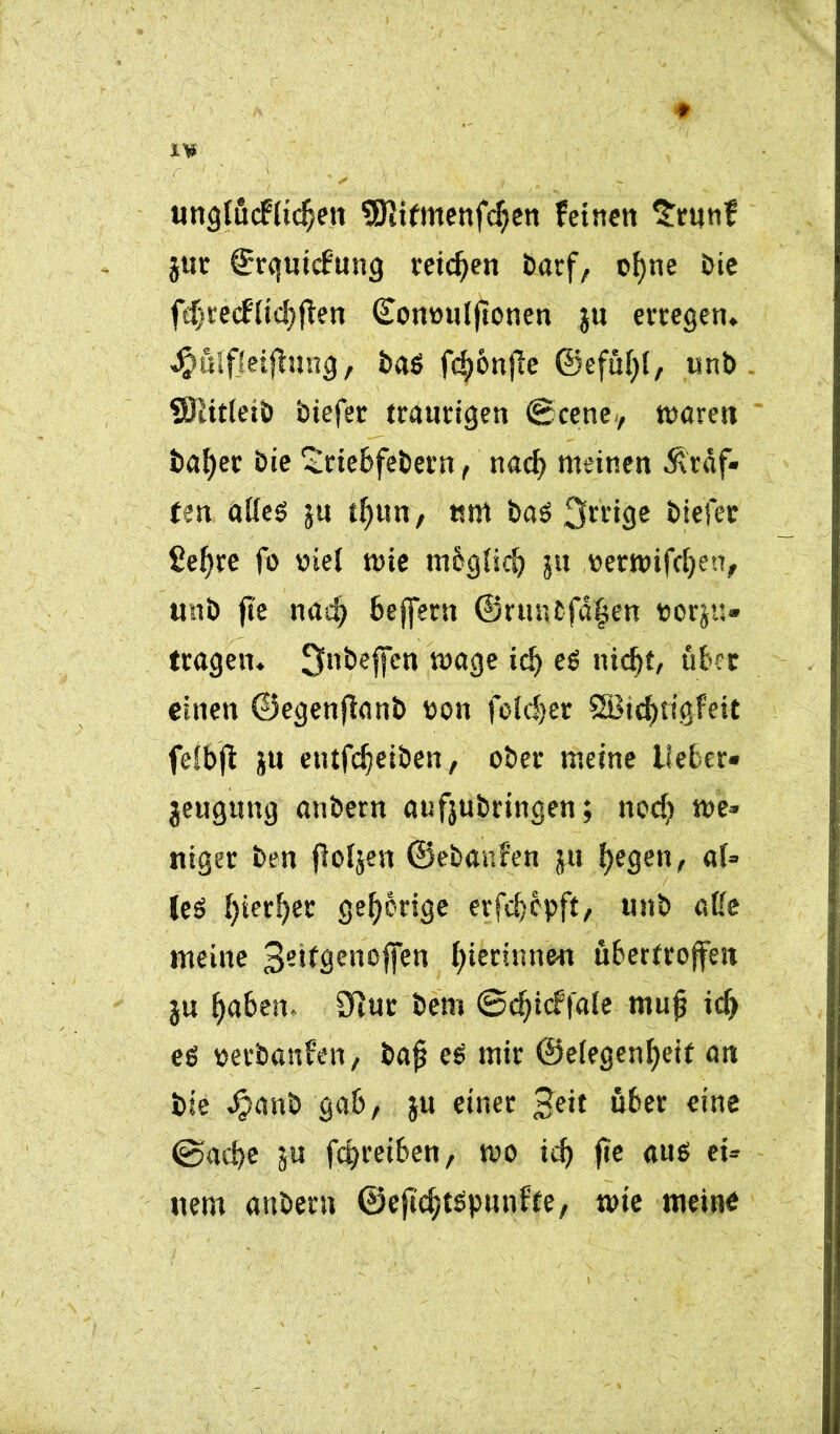 ungtücfiidjen tSiitmenfdjen feinen $tunf jut Srquicfung reichen Darf, ofyne Die fdjrecfücfyflen Comniljtonen ju erregen* $uif}eifhtng, ba$ fdjönjle ©efüfyl, unb ÜÖiitleib biefer traurigen ©eene, waren bafjer Die £riebfebern, nadj meinen Graf- ten alies ju tfyun, «m baö 3»*ige biefer üe!)re fo Diel wie mbgiicb ju r>etwifd)en, unb fte nnd> beffern ©runbfafen borju- tragen* ^nbeffen wage ic!) es nicf)t, übet einen ©egenjfanb oon folc^er 8Btcf)rtgfeit feibjl ju etufc^eiben, ober meine lieber« jeugung anbern ötifjubringen; nod) we- niger Den jloijen ©ebanfen ju liegen, af= US f)terf)er gehörige erfdjepft, unb aße meine 3e*fÖenoffen gerinnen übertroffen ju f)aben- 0Rut bem ©djieffaie mufj idf es oerbanfen, bafj es mir ©eiegenfyeif an bie Jpanb gab, ju einer Beit über eine @ad?e ju fepreiben, wo icf) fte aus ei- nem anbern ©ejidjtspunfte, wie meine