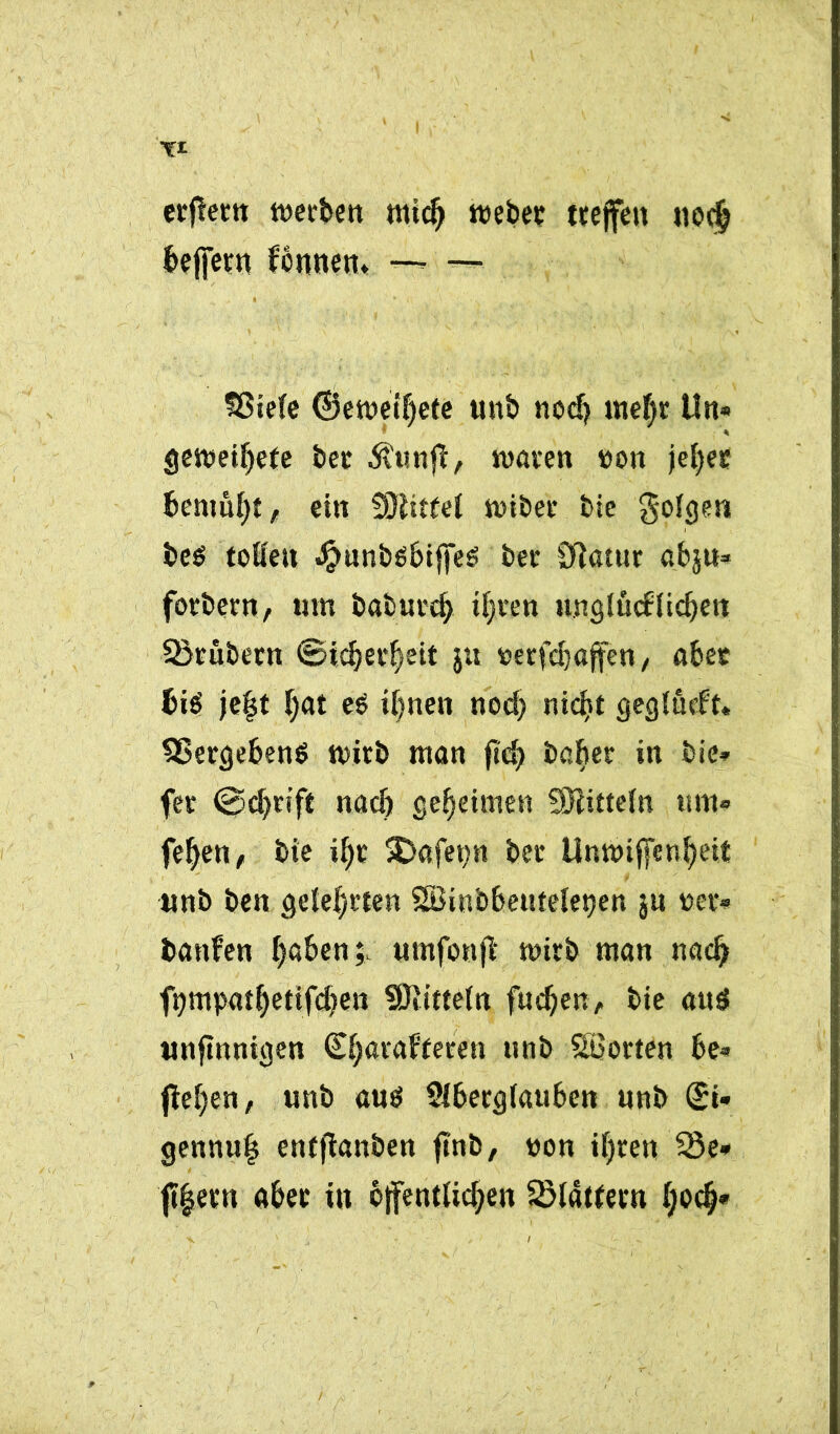 erfleen werben midj webet; treffen 110$ beffern fcnnen, — — Sßiele ©ewetf)ete unb nod? mef)r Un« gewettete bet Äunff, waren »on jeljec bemüht , ein fjftitfel wiber bie golgen be$ toKeu JfjmnbSbiffeS bec SJlatur abju* focbern, tun baburd) iljten ungiucflicbett SBcübetn ©icbec^eit jtt oecfd)«fen, aber bis' je|t l)at eb ihnen nod) nickst geglucft« Vergebens wirb man ftd> bafter in bie» fet ©djcift nach geheimen Mitteln um* feljen, bie i^r SDafep bec Unwiffenbeit unb ben gelehrten SBinbbeuteietjen ju wer* banfen haben;. umfonff wirb man nach ftjmpat^etifcben Mitteln fucben, bie att$ «nfinnigen (S^acaffecen unb Söocten be- fielen, unb aus SIbecgiauben unb <£i* gennufj enfffanben ffnb, »on il)ten 33e* ff|etn aber in öffentlichen Glattem (;odj*