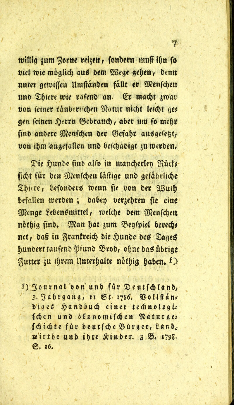 wittig jura gerne tretjett/ fonbern tttufj ihn fa tuel wie tn&glich auß Dem ©ege gelten, benn unter gewijfen Umflanben fallt et ©enfchen unb S^tcre wie rafenb an €r macht jwar t>on feiner täuberichen Statur nicht leicht ge# gen feinen Jjerrn ©ebrattch, aber um fo mehr jinb anbere ©enfchen bet ©efabr außgefegf; bon ihm angefcHen unb befchabigt $u werben» S'ie jjunbe f!nb alfo in mancherlei Sfucf# fleht für ben ©enfehen laftige unb gefährliche ^hure; befonbetß trenn fte non ber ©uth befaßen werben ; oabei> terjehren fte eine ©enge Sebenßmittel/ welche Dem ©enfehe« Ußthig ftnb, SKan hat $um $8et>fpiel berech* «et/ ba§ in granfreich bieJgunbe beß Sageß hunbert taufenb $funb 95rob/ ebne baß übrige gutter ju ihrem Unterhalte nefhig haben» O f) Journal *»n' unb für Sentfdblanb, 3. Jahrgang, ii @.t- 1786. SSollßan/ btgcö jjen&bucb einer tecbnelogü feben unb of onomifeben SUturge* febiebte für beutfebe ^Bürger, banb* »trtbe unb ihr« Äinber, 3 95* 1798. ©. 16.