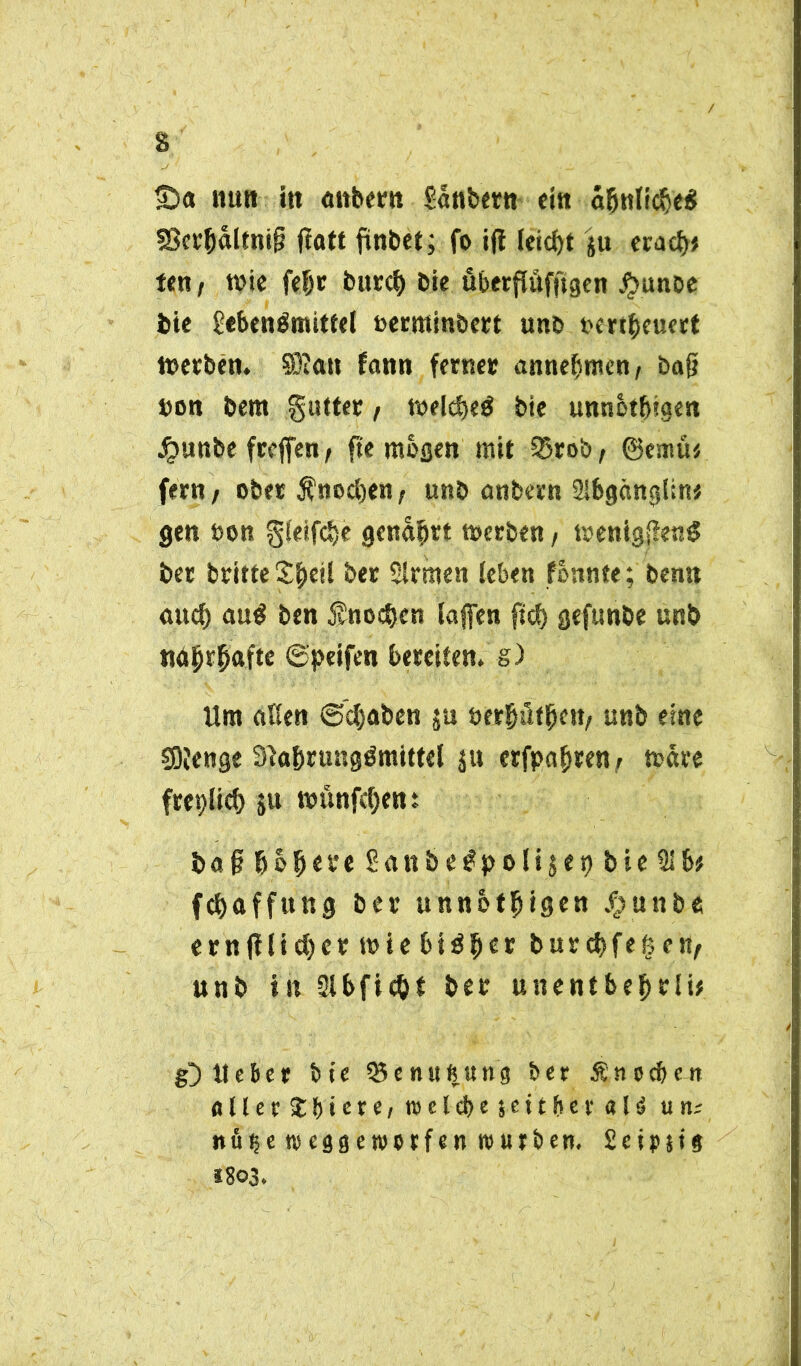 s ■Da nun in anher» Säubern ein äfjntidje* S8ev^altni§ jtatt fünbet; fo ifi leicht ju eracf)* ten, wie fefjr burc& bie überflüfftgen jjbunbe bie Sebenämittel oerminbert unb ocrtbeuert Werben. 3D?an fann ferner annefsntcn, baft non bem gutter t welcfjeä bie unnbtfugen Jjunbe frcffen, fic mögen mit S5rob, @emü* fern / ober Ä'nodjen f unb anbern Ulbgänglin* gen non gteifctje genarrt werben , wenig{?en$ ber britte ber Slrmen leben fbnnte; bernt aucf) au$ ben $noebcn taffen fiel) gefunbe unb näjjrfjafte ©peifen bereiten, g) Um alten ©cfjaben ju öetßüf^ctt/ unb eine SOJenge 3}a&rung£mittel $u erfpafwenj wäre freplicf) ju wunfd)ent baf fiolKt'e Sattbetfpotijep bie 21 b# f(Raffung ber unnötigen Jp u n b e ern|i(ict)er wie btöfier burebfefeen, unb in Slbfic&f ber unentbebrti# g) Heber feie 35enußung ber Änoeben fltler Jbiere, roelcbe jeitber «Id utu nüije tveggewotfen mürben. £eip*i9 1803.