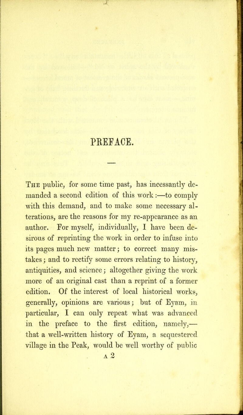 P1EFACE. The public, for some time past, has incessantly de- manded a second edition of this work :—to comply with this demand, and to make some necessary al- terations, are the reasons for my re-appearance as an author. For myself, individually, I have been de- sirous of reprinting the work in order to infuse into its pages much new matter; to correct many mis- takes ; and to rectify some errors relating to history, antiquities, and science; altogether giving the work more of an original cast than a reprint of a former edition. Of the interest of local historical works, generally, opinions are various; but of Eyam, in particular, I can only repeat what was advanced in the preface to the first edition, namely,— that a well-written history of Eyam, a sequestered village in the Peak, would be well worthy of public a 2 Ji