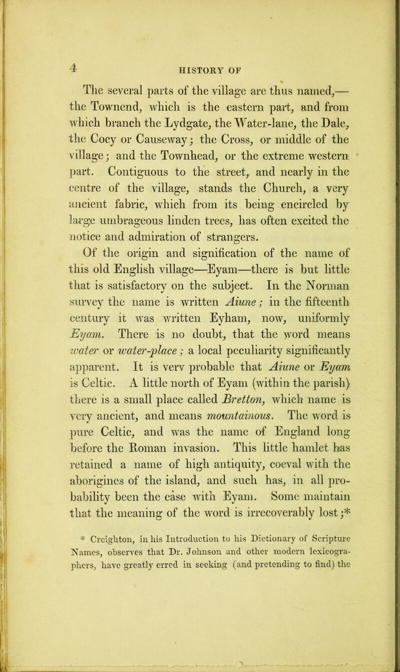 The several parts of the village are thus named,—- the Townend, which is the eastern part, and from which branch the Lydgate, the Water-lane, the Dale, the Cocy or Causeway; the Cross, or middle of the village; and the Townhead, or the extreme western part. Contiguous to the street, and nearly in the centre of the village, stands the Church, a very ancient fabric, which from its being encircled by large umbrageous linden trees, has often excited the notice and admiration of strangers. Of the origin and signification of the name of this old English village—Eyam—there is but little that is satisfactory on the subject. In the Norman survey the name is written Aiune; in the fifteenth century it was written Eyham, now, uniformly Eyam. There is no doubt, that the word means water or water-place; a local peculiarity significantly apparent. It is verv probable that Aiune or Eyam is Celtic. A little north of Eyam (within the parish) there is a small place called Bretton, which name is very ancient, and means mountainous. The word is pure Celtic, and was the name of England long before the Roman invasion. This little hamlet has retained a name of high antiquity, coeval with the aborigines of the island, and such has, in all pro- bability been the case with Eyam. Some maintain that the meaning of the word is irrecoverably lost ;* * Creighton, in his Introduction to his Dictionary of Scripture Names, observes that Dr. Johnson and other modern lexicogra- phers, have greatly erred in seeking (and pretending to find) the