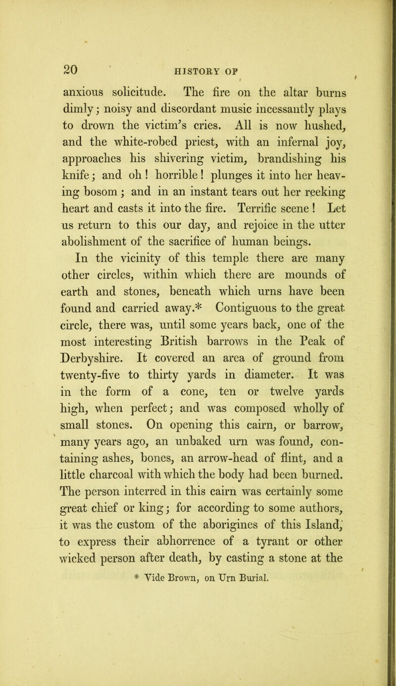 anxious solicitude. The fire on the altar burns dimly; noisy and discordant music incessantly plays to drown the victim^ cries. All is now hushed, and the white-robed priest, with an infernal joy, approaches his shivering victim, brandishing his knife; and oh ! horrible ! plunges it into her heav- ing bosom; and in an instant tears out her reeking heart and casts it into the fire. Terrific scene ! Let us return to this our day, and rejoice in the utter abolishment of the sacrifice of human beings. In the vicinity of this temple there are many other circles, within which there are mounds of earth and stones, beneath which urns have been found and carried away.* Contiguous to the great circle, there was, until some years back, one of the most interesting British barrows in the Peak of Derbyshire. It covered an area of ground from twenty-five to thirty yards in diameter. It was in the form of a cone, ten or twelve yards high, when perfect; and was composed wholly of small stones. On opening this cairn, or barrow, many years ago, an unbaked urn was found, con- taining ashes, bones, an arrow-head of flint, and a little charcoal with which the body had been burned. The person interred in this cairn was certainly some great chief or king; for according to some authors, it was the custom of the aborigines of this Island, to express their abhorrence of a tyrant or other wicked person after death, by casting a stone at the * Tide Brown, on Urn Burial.