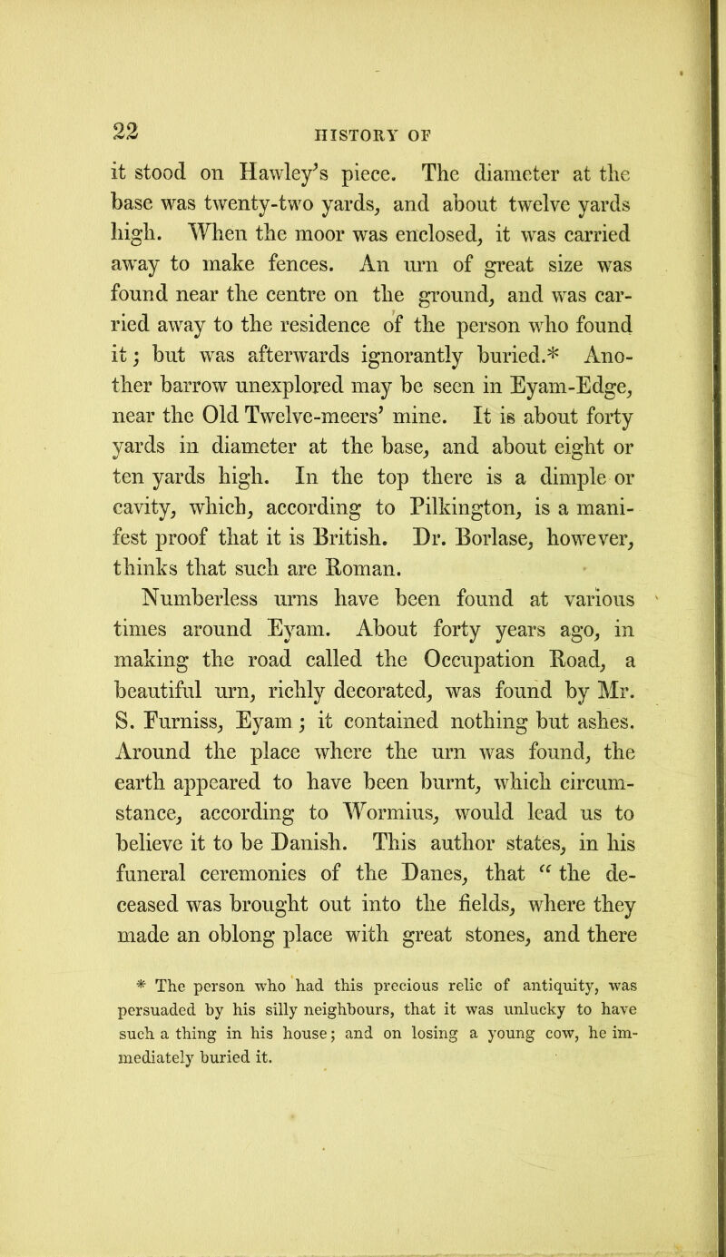 it stood on Hawley’s piece. The diameter at the base was twenty-two yards, and about twelve yards high. When the moor was enclosed, it was carried away to make fences. An urn of great size was found near the centre on the ground, and was car- ried away to the residence of the person who found it; but was afterwards ignorantly buried.* Ano- ther barrow unexplored may be seen in Eyam-Edge, near the Old Twelve-meers’ mine. It is about forty yards in diameter at the base, and about eight or ten yards high. In the top there is a dimple or cavity, which, according to Pilkington, is a mani- fest proof that it is British. Dr. Borlase, however, thinks that such are Homan. Numberless urns have been found at various times around Eyam. About forty years ago, in making the road called the Occupation Road, a beautiful urn, richly decorated, was found by Mr. S. Purniss, Eyam ; it contained nothing but ashes. Around the place where the urn was found, the earth appeared to have been burnt, which circum- stance, according to Wormius, would lead us to believe it to be Danish. This author states, in his funeral ceremonies of the Danes, that “ the de- ceased was brought out into the fields, where they made an oblong place with great stones, and there * The person who had this precious relic of antiquity, was persuaded by his silly neighbours, that it was unlucky to have such a thing in his house; and on losing a young cow, he im- mediately buried it.