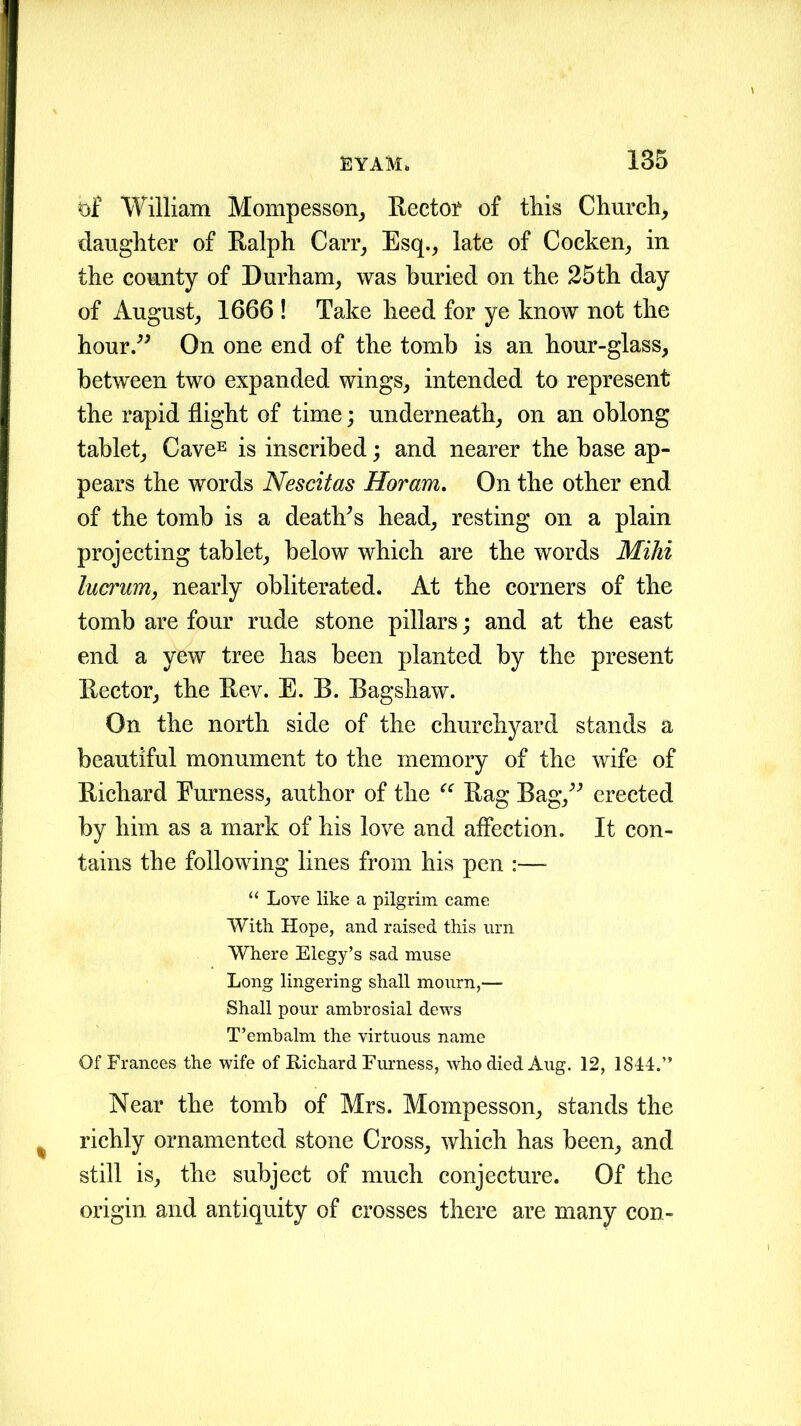 bf William Mompesson, Rector of this Church, daughter of Ralph Carr, Esq., late of Coeken, in the county of Durham, was buried on the 25th day of August, 1666 ! Take heed for ye know not the hour” On one end of the tomb is an hour-glass, between two expanded wings, intended to represent the rapid flight of time; underneath, on an oblong tablet, CaveE is inscribed; and nearer the base ap- pears the words Nescitas Horam. On the other end of the tomb is a death's head, resting on a plain projecting tablet, below which are the words Mihi lucrum, nearly obliterated. At the corners of the tomb are four rude stone pillars; and at the east end a yew tree has been planted by the present Rector, the Rev. E. B. Bagshaw. On the north side of the churchyard stands a beautiful monument to the memory of the wife of Richard Furness, author of the “ Rag Bag,” erected by him as a mark of his love and affection. It con- tains the following lines from his pen :—■ “ Love like a pilgrim came With Hope, and raised this urn Where Elegy’s sad muse Long lingering shall mourn,— Shall pour ambrosial dews T’embalm the virtuous name Of Frances the wife of Richard Furness, who died Aug. 12, 1844.” Near the tomb of Mrs. Mompesson, stands the richly ornamented stone Cross, which has been, and still is, the subject of much conjecture. Of the origin and antiquity of crosses there are many con-