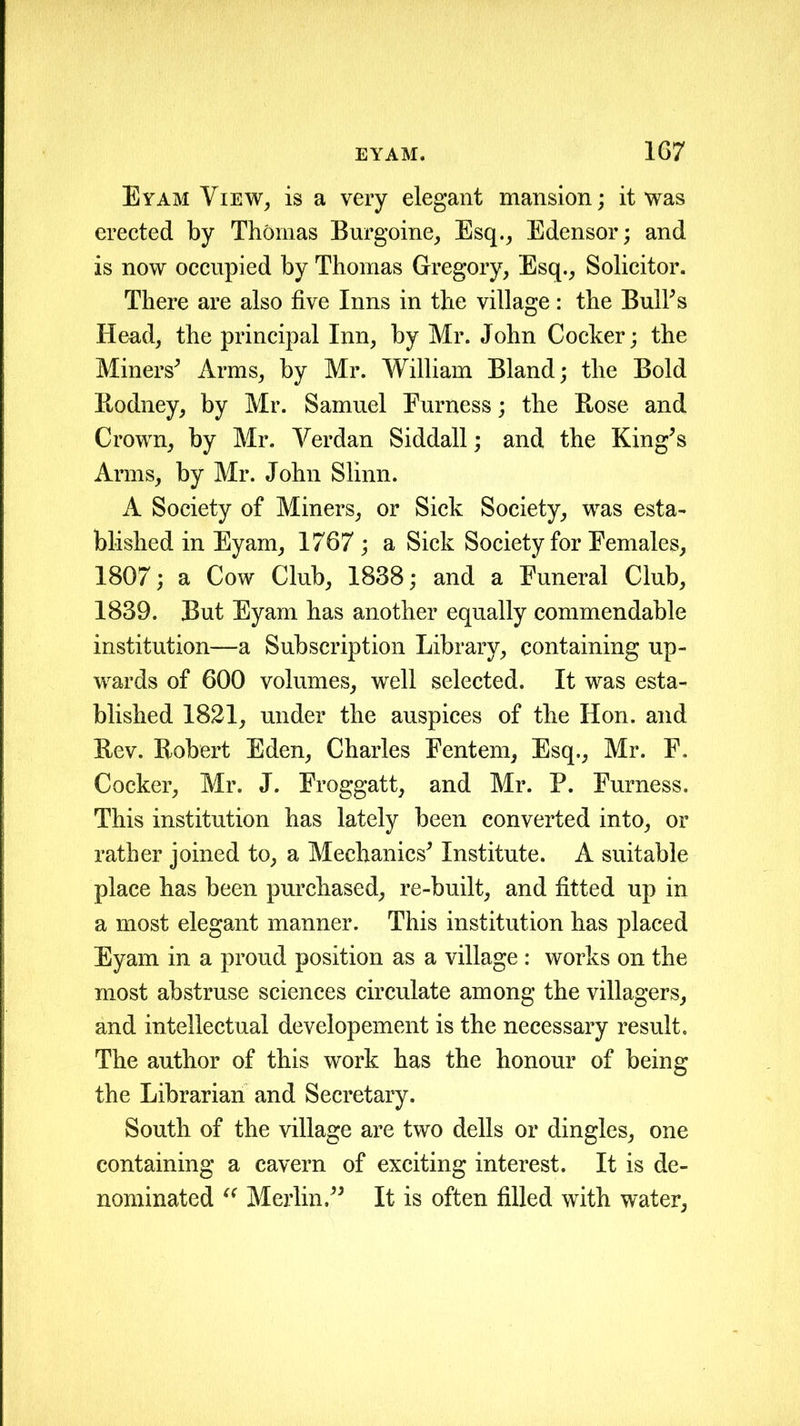 Eyam View, is a very elegant mansion; it was erected by Thomas Burgoine, Esq., Edensor; and is now occupied by Thomas Gregory, Esq., Solicitor. There are also five Inns in the village: the Bull's Head, the principal Inn, by Mr. John Cocker; the Miners' Arms, by Mr. William Bland; the Bold Eodney, by Mr. Samuel Furness; the Ptose and Crown, by Mr. Verdan Siddall; and the King's Arms, by Mr. John Slinn. A Society of Miners, or Sick Society, was esta- blished in Eyam, 1767; a Sick Society for Females, 1807; a Cow Club, 1838; and a Funeral Club, 1839. But Eyam has another equally commendable institution—a Subscription Library, containing up- wards of 600 volumes, well selected. It was esta- blished 1821, under the auspices of the Hon. and Rev. Robert Eden, Charles Fentem, Esq., Mr. F. Cocker, Mr. J. Froggatt, and Mr. P. Furness. This institution has lately been converted into, or rather joined to, a Mechanics' Institute. A suitable place has been purchased, re-built, and fitted up in a most elegant manner. This institution has placed Eyam in a proud position as a village : works on the most abstruse sciences circulate among the villagers, and intellectual developement is the necessary result. The author of this work has the honour of being the Librarian and Secretary. South of the village are two dells or dingles, one containing a cavern of exciting interest. It is de- nominated “ Merlin. It is often filled with water,