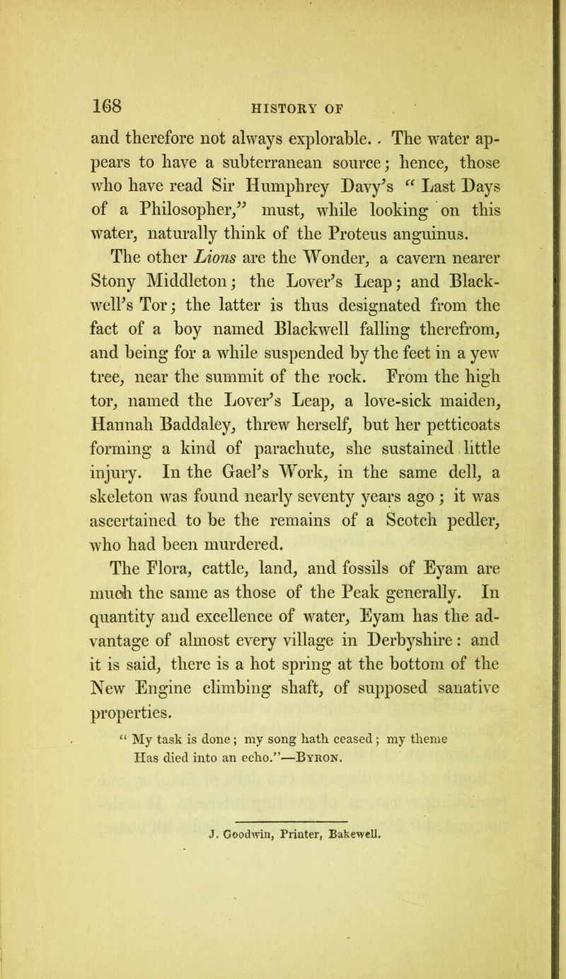 and therefore not always explorable. . The water ap- pears to have a subterranean source; hence, those who have read Sir Humphrey Davy's “ Last Days of a Philosopher/' must, while looking on this Water, naturally think of the Proteus anguinus. The other Lions are the Wonder, a cavern nearer Stony Middleton; the Lover's Leap; and Black- well's Tor; the latter is thus designated from the fact of a boy named Blackwell falling therefrom, and being for a while suspended by the feet in a yew tree, near the summit of the rock. Prom the high tor, named the Lover's Leap, a love-sick maiden, Hannah Baddaley, threw herself, but her petticoats forming a kind of parachute, she sustained little injury. In the Gael's Work, in the same dell, a skeleton was found nearly seventy years ago ; it was ascertained to be the remains of a Scotch pedler, who had been murdered. The Flora, cattle, land, and fossils of Eyam are much the same as those of the Peak generally. In quantity and excellence of water, Eyam has the ad- vantage of almost every village in Derbyshire: and it is said, there is a hot spring at the bottom of the New Engine climbing shaft, of supposed sanative properties. “ My task is done; my song hath ceased; my theme Has died into an echo.”—Byron. J. Goodwin, Printer, Bakewell.