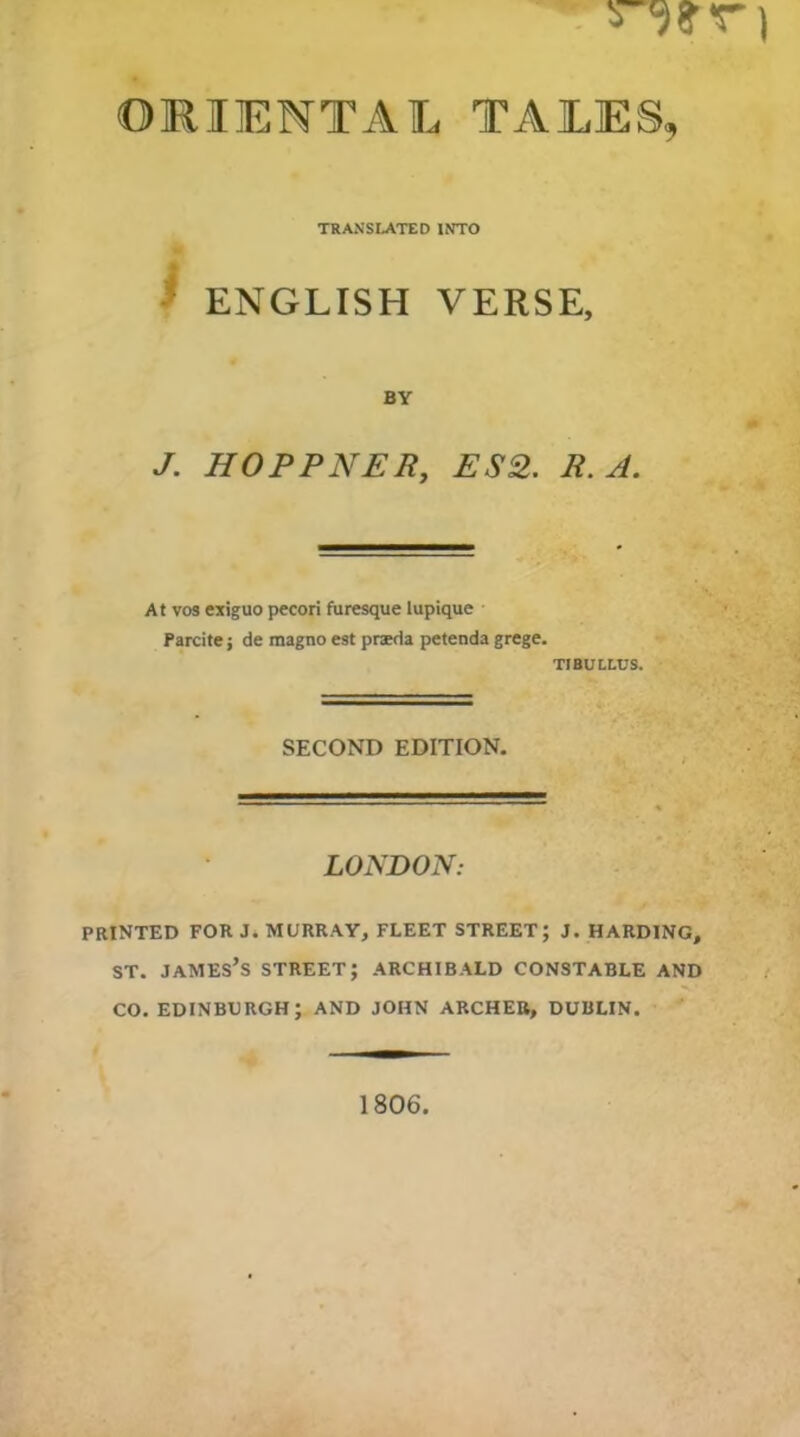 ORIENTAL TALES, TRANSLATED INTO ^ ENGLISH VERSE, BY J. HOPPNER, ES2. R. A. At VOS exiguo pecori furesque lupique Parcite j de magno est praeda petenda grege. TIBULLUS. SECOND EDITION. LONDON: PRINTED FOR J. MURRAY, FLEET STREET; J. HARDING, ST. James’s street; Archibald constable and CO. EDINBURGH; AND JOHN ARCHER, DUBLIN. 1806