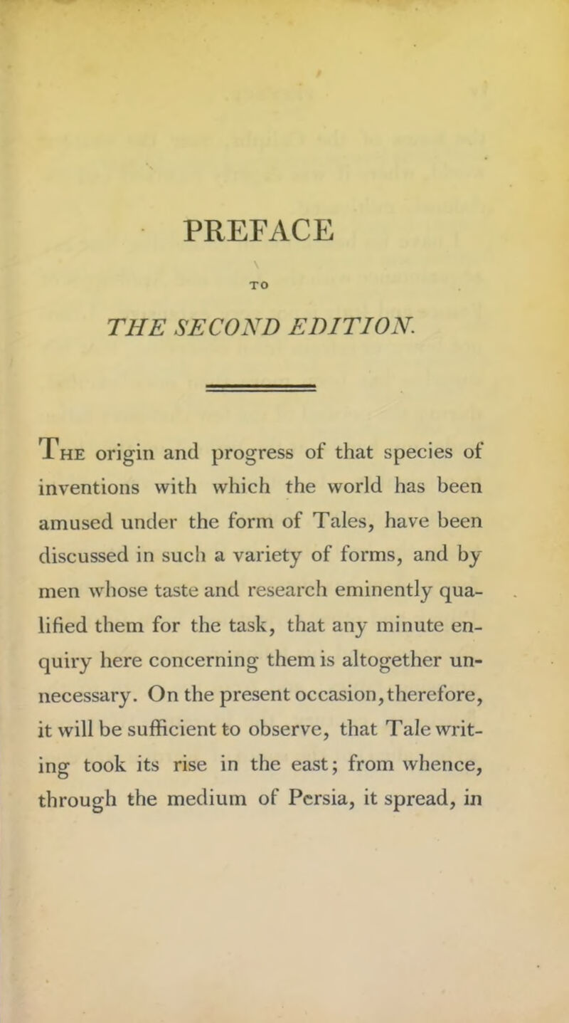 PREFACE \ TO THE SECOND EDITION. The origin and progress of that species of inventions with which the world has been amused under the form of Tales, have been discussed in such a variety of forms, and by men whose taste and research eminently qua- lified them for the task, that any minute en- quiry here concerning them is altogether un- necessary. On the present occasion, therefore, it will be sufficient to observe, that Tale writ- ing took its rise in the east; from whence, through the medium of Persia, it spread, in