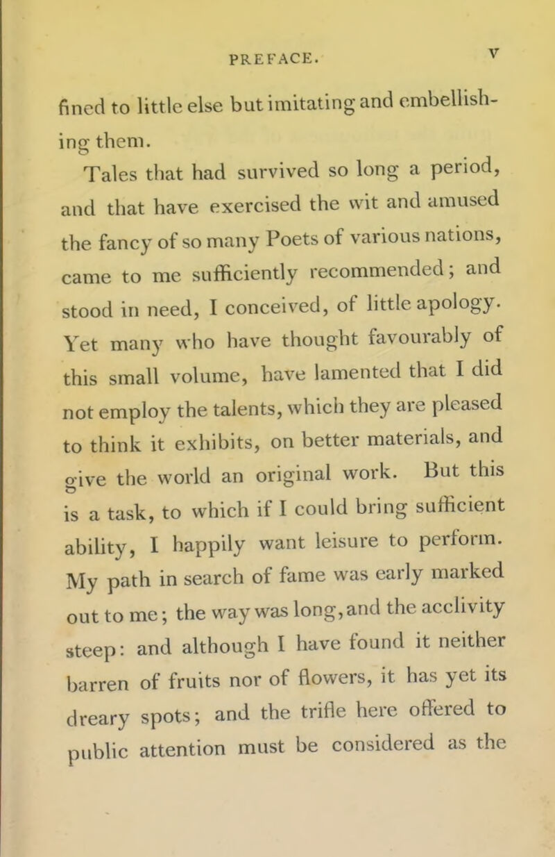 fined to little else but imitating and embellish- ing them. Tales that had survived so long a period, and that have exercised the wit and amused the fancy of so many Poets of various nations, came to me sufficiently recommended; and stood in need, I conceived, of little apology. Vet many who have thought favouiably of this small volume, have lamented that I did not employ the talents, which they are pleased to think it exhibits, on better materials, and o'ive the world an original work. But this is a task, to which if I could bring sufficient ability, I happily want leisure to pertorm. ]VIy path in search of fame was early marked out to me; the way was long, and the acclivity steep; and although I have found it neither barren of fruits nor of flowers, it has yet its dreary spots; and the trifle heie offered to public attention must be considered as the