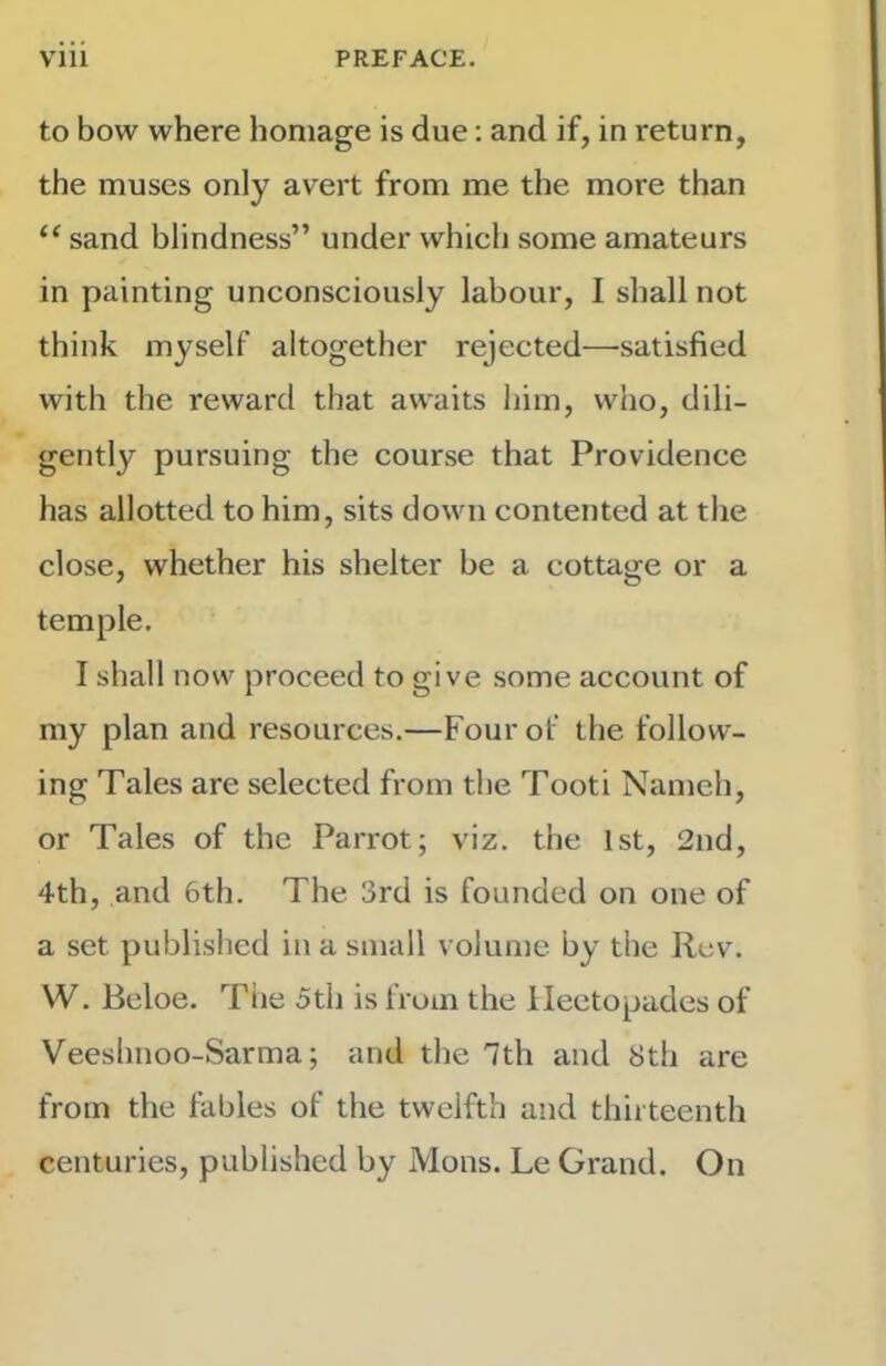 to bow where homage is due; and if, in return, the muses only avert from me the more than “ sand blindness” under which some amateurs in painting unconsciously labour, I shall not think myself altogether rejected—satisfied with the reward that awaits him, who, dili- gently pursuing the course that Providence has allotted to him, sits down contented at the close, whether his shelter be a cottage or a temple, I shall now proceed to give some account of my plan and resources.—Four of the follow- ing Tales are selected from the Tooti Nameh, or Tales of the Parrot; viz. the 1st, 2nd, 4th, and 6th. The 3rd is founded on one of a set published in a small volume by the Rev. W. Bcloe. The 5th is from the Heetopades of Veeshnoo-Sarma; and the 7th and Sth are from the fables of the twelfth and thirteenth centuries, published by Mons. Le Grand. On