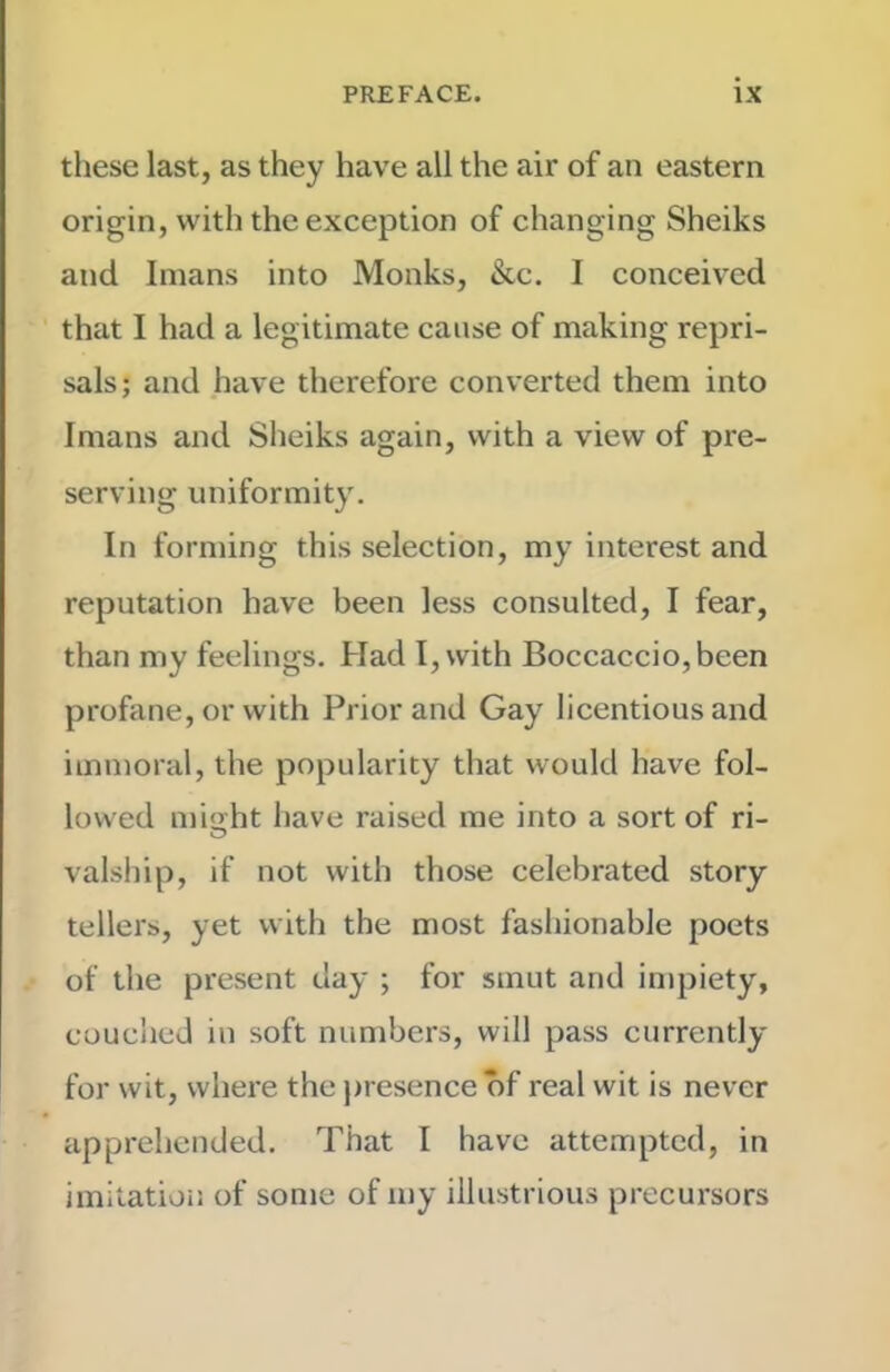 these last, as they have all the air of an eastern origin, with the exception of changing Sheiks and Imans into Monks, &c. I conceived that I had a legitimate cause of making repri- sals ; and have therefore converted them into Imans and Sheiks again, with a view of pre- serving uniformity. In forming this selection, my interest and reputation have been less consulted, I fear, than my feelings. Had I, with Boccaccio,been profane, or with Prior and Gay licentious and immoral, the popularity that would have fol- lowed mio ht have raised me into a sort of ri- O valship, if not with those celebrated story tellers, yet with the most fashionable poets of the present day ; for smut and impiety, couched in soft numbers, will pass currently for wit, where the j)resence of real wit is never apprehended. That I have attempted, in imitation of some of my illustrious precursors