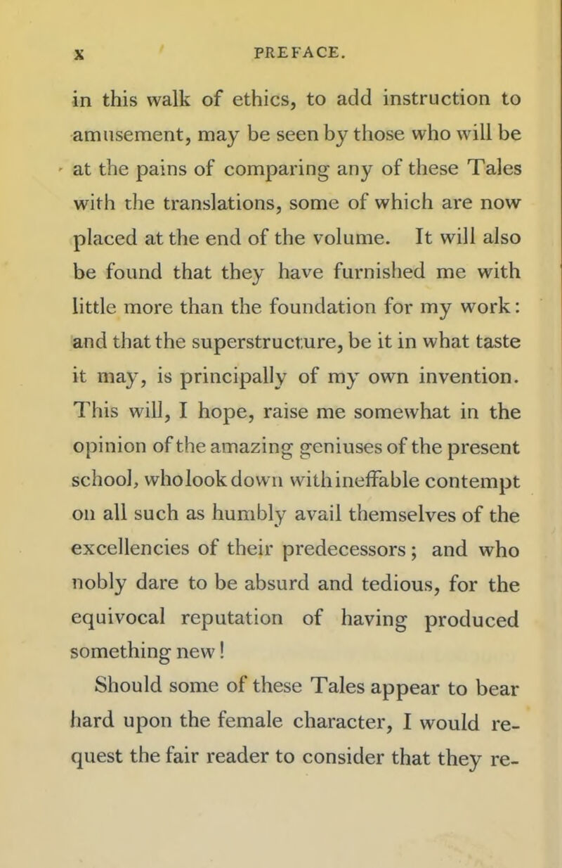 in this walk of ethics, to add instruction to amusement, may be seen by those who wall be at the pains of comparing any of these Tales with tlie translations, some of which are now placed at the end of the volume. It will also be found that they have furnished me with little more than the foundation for my work: and that the superstructure, be it in what taste it may, is principally of my own invention. This will, I hope, raise me somewhat in the opinion of the amazing geniuses of the present school, who look down with ineffable contempt on all such as humbly avail themselves of the excellencies of their predecessors; and who nobly dare to be absurd and tedious, for the equivocal reputation of having produced something new! Should some of these Tales appear to bear hard upon the female character, I would re- quest the fair reader to consider that they re-