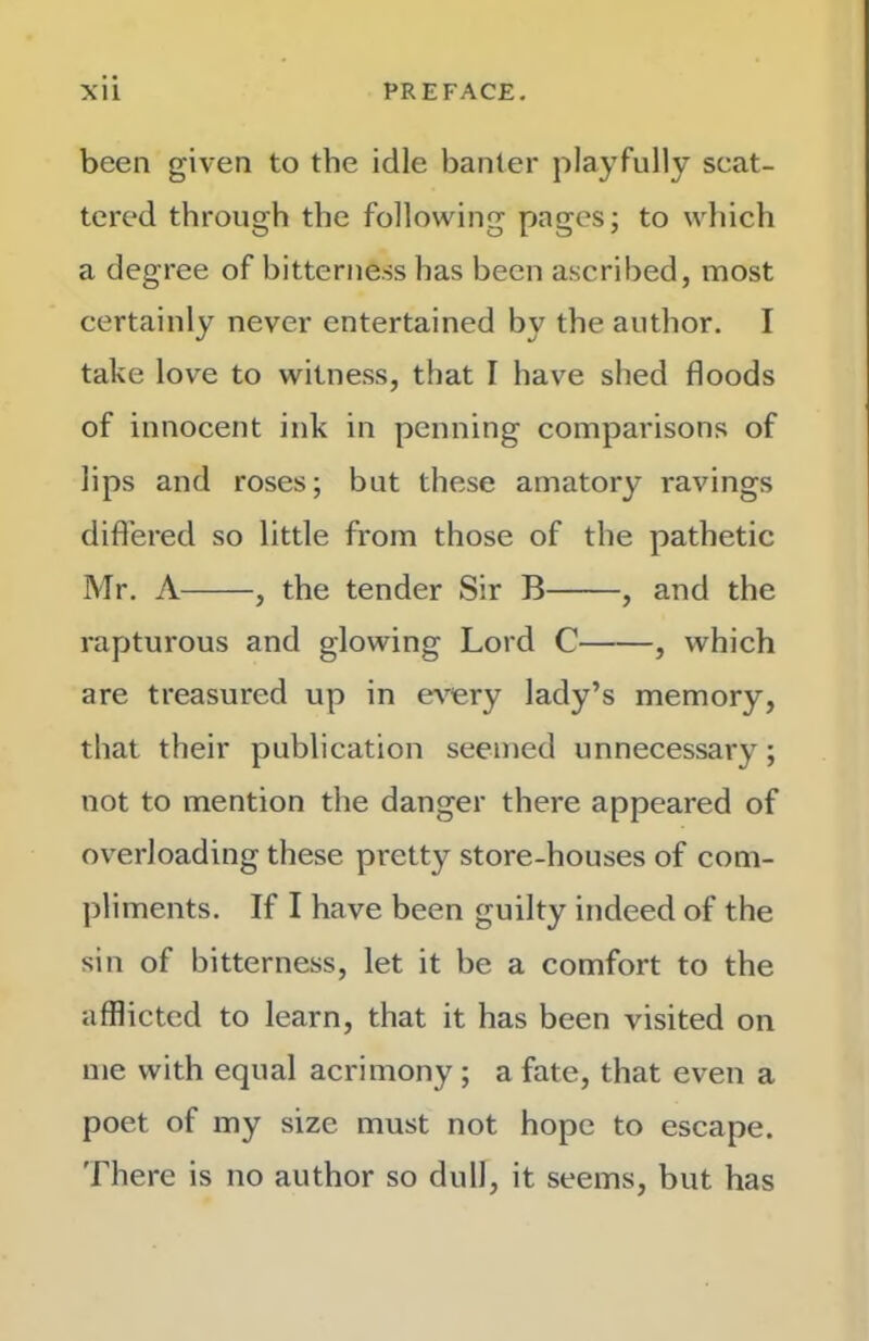 been given to the idle banter playfully scat- tered through the following pages; to which a degree of bitterness has been ascribed, most certainly never entertained by the author. I take love to witness, that I have shed floods of innocent ink in penning comparisons of lips and roses; but these amatory ravings difl'ered so little from those of the pathetic Mr. A , the tender Sir B , and the rapturous and glowing Lord C , which are treasured up in e\’’ery lady’s memory, that their publication seemed unnecessary; not to mention the danger there appeared of overloading these pretty store-houses of com- pliments. If I have been guilty indeed of the sin of bitterness, let it be a comfort to the afflicted to learn, that it has been visited on me with equal acrimony; a fate, that even a poet of my size must not hope to escape. There is no author so dull, it seems, but has