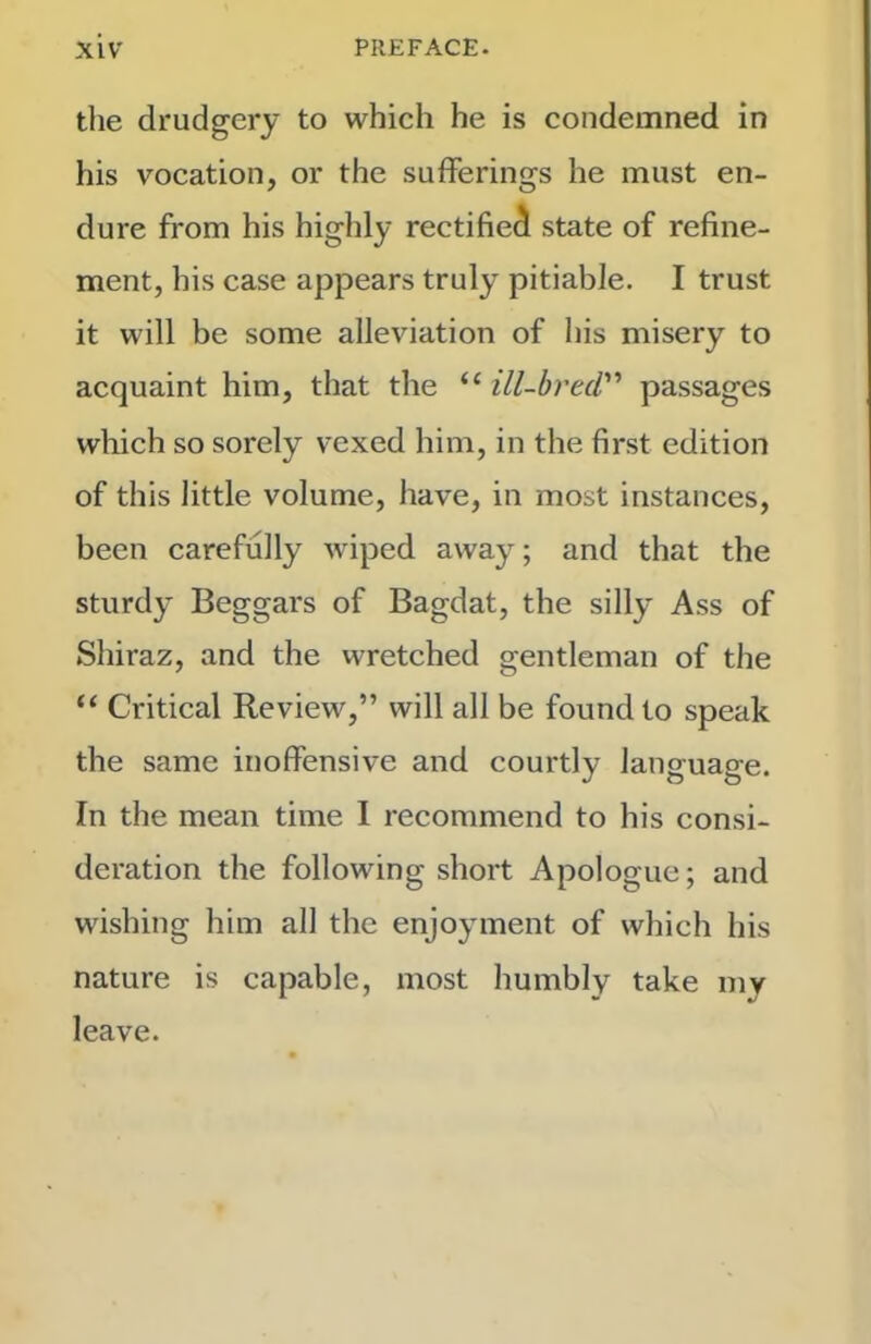 the drudgery to which he is condemned in his vocation, or the sufferings he must en- dure from his highly rectified state of refine- ment, his case appears truly pitiable. I trust it will be some alleviation of his misery to acquaint him, that the “ ill-hrtd passages wliich so sorely vexed him, in the first edition of this little volume, have, in most instances, been carefully wiped away; and that the sturdy Beggars of Bagdat, the silly Ass of Shiraz, and the wretched gentleman of the “ Critical Review,” will all be found to speak the same inoffensive and courtly language. In the mean time 1 recommend to his consi- deration the following short Apologue; and wishing him all the enjoyment of which his nature is capable, most humbly take my leave.