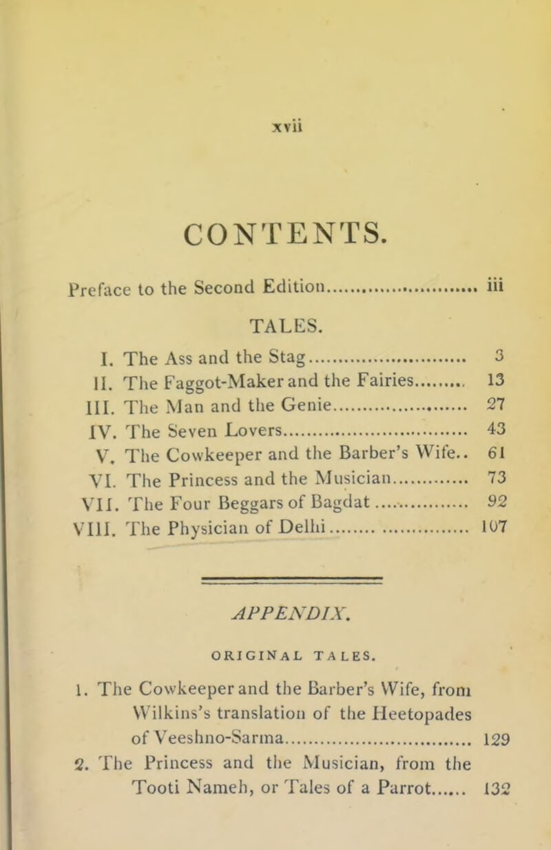 XVll CONTENTS. Preface to the Second Edition iii TALES. I. The Ass and the Stag 3 II. The Faggot-Maker and the Fairies 13 III. The Man and the Genie 27 IV. The Seven Lovers 43 V, The Cowkeeper and the Barber’s Wife.. 61 \T. The Princess and the Musician 73 Vn. The Four Beggars of Bagdat 92 VUI. The Physician of Delhi 107 APPENDIX. original tales. 1. The Cowkeeper and the Barber’s Wife, from Wilkins’s translation of the lieetopades of Veeshno-Sanna 129 2. The Princess and the Musician, from the Tooti Nameh, or Tales of a Parrot 132