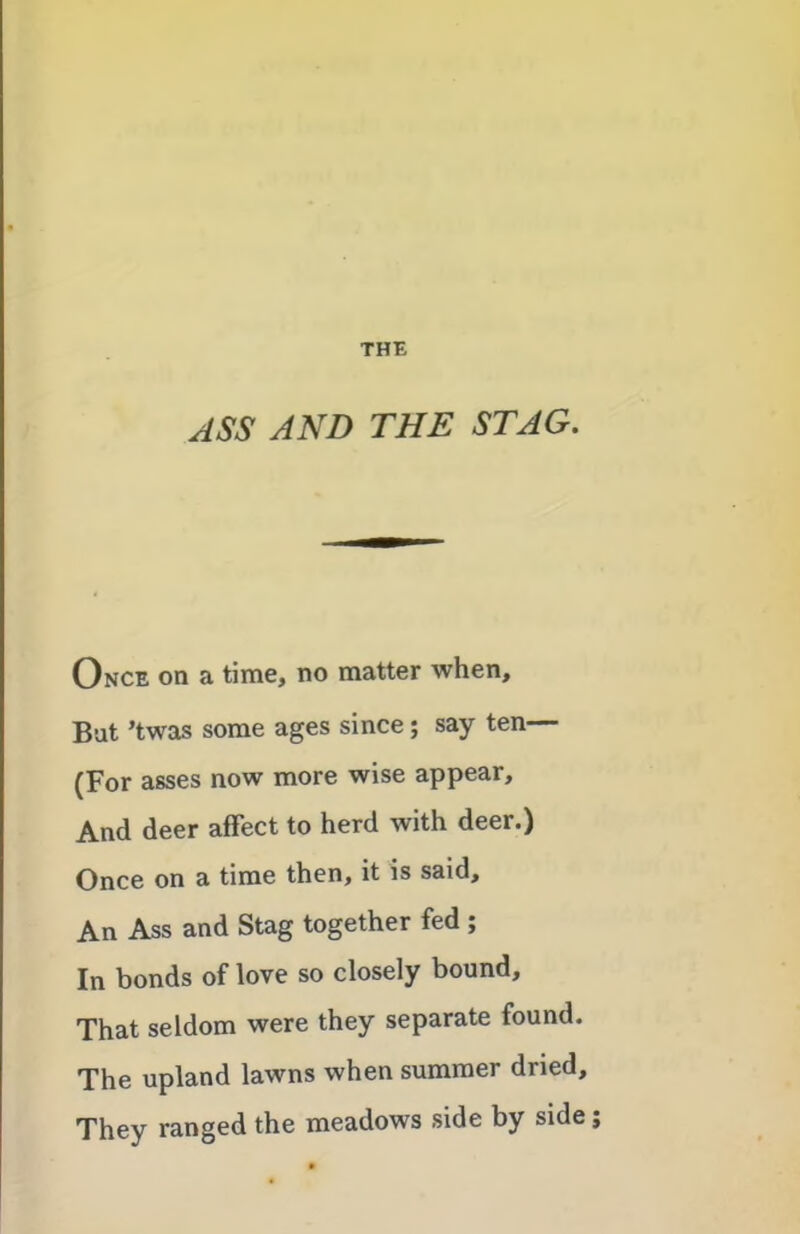 THE ASS AND THE STAG. Once on a time, no matter when. Bat ’twas some ages since; say ten— (For asses now more wise appear. And deer affect to herd with deer.) Once on a time then, it is said. An Ass and Stag together fed ; In bonds of love so closely bound. That seldom were they separate found. The upland lawns when summer dried. They ranged the meadows side by side;